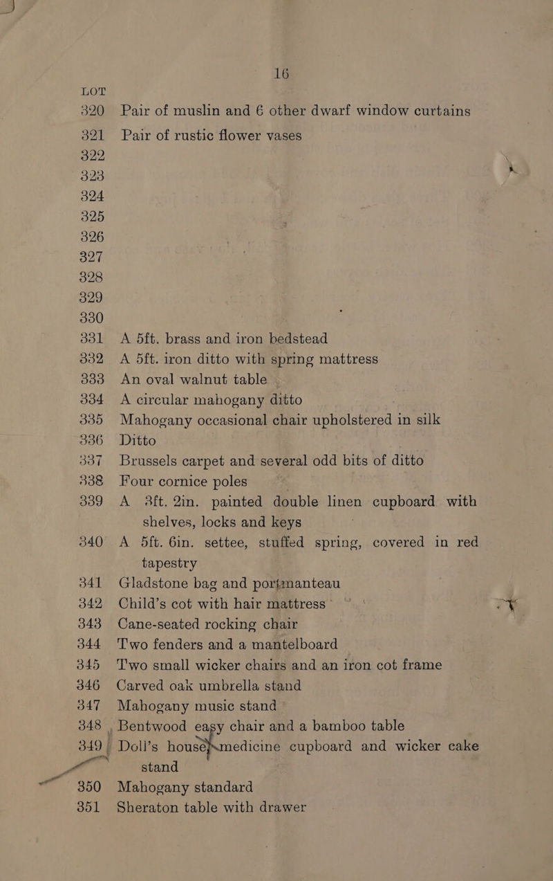 320 d2l 322 323 O24 325 326 327 328 329 330 301 332 309d 334 339 336 337 338 339 340 16 Pair of muslin and 6 other dwarf window curtains Pair of rustic flower vases A 5ft. brass and iron bedstead A 5ft. iron ditto with spring mattress An oval walnut table A circular mahogany ditto Mahogany occasional chair upholstered in silk Ditto : Brussels carpet and several odd bits of ditto Four cornice poles A 8ft. 2in. painted double linen cupboard with shelves, locks and keys A 5ft. 6in. settee, stuffed spring, covered in red tapestry Gladstone bag and portmanteau Child’s cot with hair mattress © Cane-seated rocking chair Two fenders and a mantelboard T'wo small wicker chairs and an iron cot frame Carved oak umbrella stand Mahogany music stand edicine cupboard and wicker cake stand Mahogany standard Sheraton table with drawer