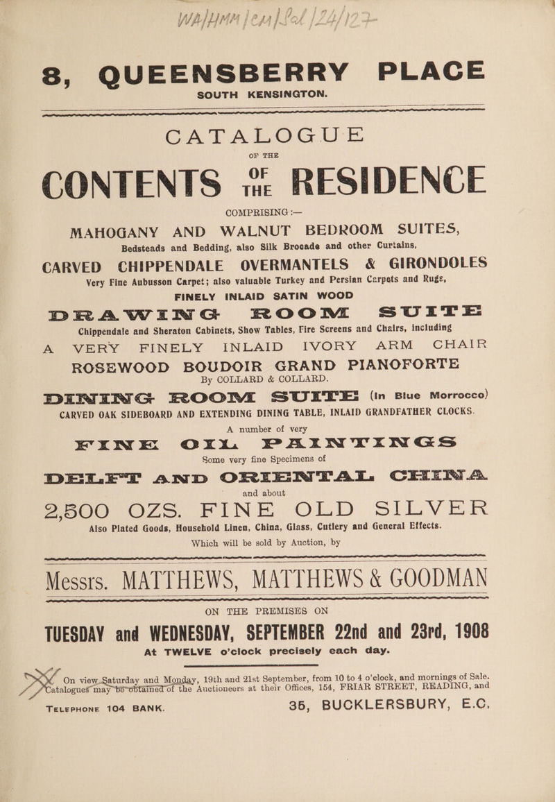 WA MM CAF PSO (Loff | f 8, QUEENSBERRY PLACE SOUTH KENSINGTON. Cee en ncn eS SEEEaIREEEEEEEEE At A. LOG Ue OF THE CONTENTS vie RESIDENCE COMPRISING :— MAHOGANY AND WALNUT BEDROOM SUITES, Bedsteads and Bedding, also Silk Brocade and other Curtains, CARVED CHIPPENDALE OVERMANTELS &amp; GIRONDOLES Very Fine Aubusson Carpet; also valuable Turkey and Persian Carpets and Rugs, FINELY INLAID SATIN WOOD DRAWiIRN G ROOM, SUtTestE Chippendale and Sheraton Cabinets, Show Tables, Fire Screens and Chairs, including Bi eey FINELY INLAID IVORY. ARM CHAIR ROSEWOOD BOUDOIR GRAND PIANOFORTE By COLLARD &amp; COLLARD. DINING ROOM SUITE: (in Blue Morrocco) CARVED OAK SIDEBOARD AND EXTENDING DINING TABLE, INLAID GRANDFATHER CLOCKS. A number of very EINE OxXxWU PAINTINGS Some yery fine Specimens of DEL ET anD ORIENTAL CEIIN A. and about aoe O75. FINE OLD SILVER Also Plated Goods, Household Linen, China, Glass, Cutlery and General Effects. Which will be sold by Auction, by Messrs. MATTHEWS, MATTHEWS &amp; GOODMAN TUESDAY and WEDNESDAY, SEPTEMBER 22nd and 23rd, 1908 At TWELVE o’clock precisely each day. RE, On Ngee and Monday, 19th and 21st September, from. 10 to 4 o’clock, and mornings of Sale. f atalogueg may bé~sbtained of the Auctioneers at their Offices, 154, FRIAR STREET, READING, and TELEPHONE 104 BANK. 35, BUCKLERSBURY, E.C.
