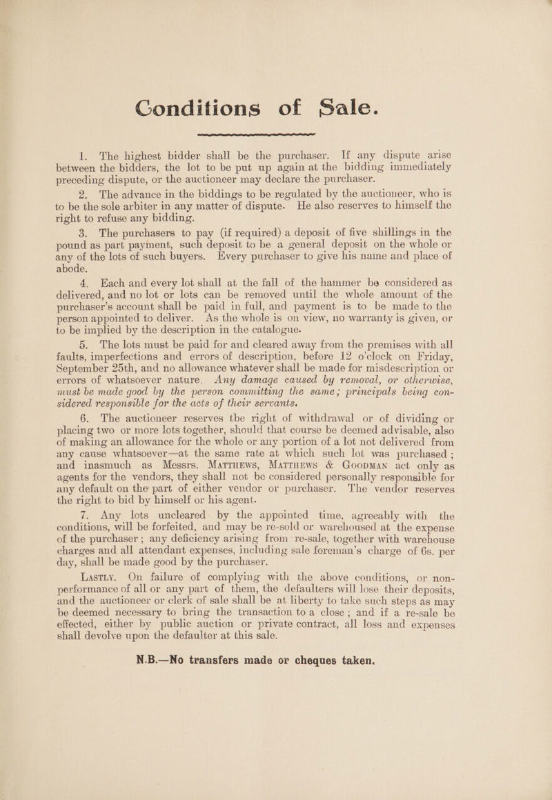 Gonditions of Sale. 1. The highest bidder shall be the purchaser. If any dispute arise between the bidders, the lot to be put up again at the bidding immediately preceding dispute, or the auctioneer may declare the purchaser. 2. The advance in the biddings to be regulated by the auctioneer, who is to be the sole arbiter in any matter of dispute. He also reserves to himself the right to refuse any bidding. 3. The purchasers to pay (if required) a deposit of five shillings in the pound as part payment, such deposit to be a general deposit on the whole or any of the lots of such buyers. Every purchaser to give his name and place of abode. 4. Each and every lot shall at the fall of the hammer be considered as delivered, and no lot or lots can be removed until the whole amount of the purchaser’s account shall be paid in full, and payment is to be made to the person appointed to deliver. As the whole is on view, no warranty is given, or to be implied by the description in the catalogue. 5. The lots must be paid for and cleared away from the premises with all faults, imperfections and errors of description, before 12 o'clock on Friday, September 25th, and no allowance whatever shall be made for misdescription or errors of whatsoever nature. Any damage caused by removal, or otherwise, must be made good by the person committing the same; principals being con- sidered responsible for the acts of their servants. 6. The auctioneer reserves the night of withdrawal or of dividing or placing two or more lots together, should that course be deemed advisable, also of making an allowance for the whole or any portion of a lot not delivered from any cause whatsoever—at the same rate at which such lot was purchased ; and inasmuch as Messrs. Matruews, Matruews &amp; Goopman act only as agents for the vendors, they shall not be considered personally responsible for any default on the part of either vendor or purchaser. The vendor reserves the right to bid by himself or his agent. 7. Any lots uncleared. by the appointed time, agreeably with the conditions, will be forfeited, and may be re-sold or warehoused at the expense of the purchaser ; any deficiency arising from re-sale, together with warehouse charges and all attendant expenses, including sale foreman’s charge of 6s. per day, shall be made good by the purchaser. Lastity. On failure of complying with the above conditions, or non- performance of all or any part of them, the defaulters will lose their deposits, and the auctioneer or clerk of sale shall be at liberty to take such steps as may be deemed necessary to bring the transaction to a close; and if a re-sale be effected, either by public auction or private contract, all loss and expenses shall devolve upon the defaulter at this sale. f N.B.—No transfers made or cheques taken.