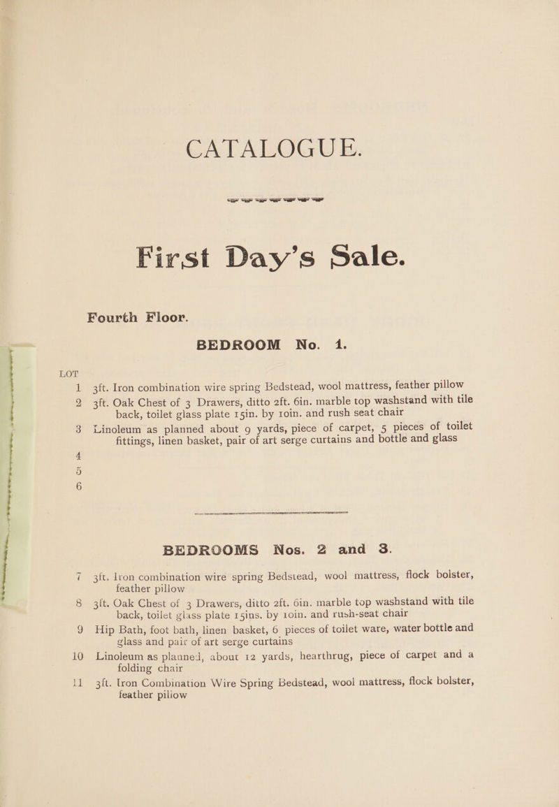 aa eae > Sdiiedieihen n eden : | Ry 0 A APOE ADL CO IS) poe o> OK CATALOGUE. a =r =a Var a “air “a First Day’s Sale. Fourth Floor. BEDROOM No. 1. 3ft. Iron combination wire spring Bedstead, wool mattress, feather pillow back, toilet glass plate 15in. by toin. and rush seat chair Linoleum as planned about g yards, piece of carpet, 5 pieces of toilet fittings, linen basket, pair of art serge curtains and bottle and glass 2A ATE IT rere IE BEDROOMS Nos. 2 and &amp;. 3ft. lron combination wire spring Bedstead, wool mattress, flock bolster, feather pillow 3{t. Oak Chest of 3 Drawers, ditto 2ft. 6in. marble top washstand with tile back, toilet glass plate 15ins. by 1oin. and rush-seat chair Hip Bath, foot bath, linen basket, 6 pieces of toilet ware, water bottle and glass and pair of art serge curtains Linoleum as planned, about 12 yards, hearthrug, piece of carpet and a folding chair 3ft. Iron Combination Wire Spring Bedstead, wool mattress, flock bolster, feather piliow