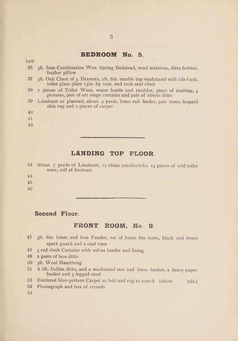 LOT 36 3ft. Iron Combination Wire Spring Bedstead, wool mattress, ditto bolster, feather pillow 37 3ft. Oak Chest of 3 Drawers, 2ft. 6in. marble top washstand with tile back, toilet glass plate 15in. by roin. and rush seat chair 38 7 pieces of Toilet Ware, water bottle and tumbler, piece of matting, 4 pictures, pair of art serge curtains and pair of chintz ditto 39 Linoleum as planned, about 9g yards, brass rail fender, pair irons, leopard skin rug and 2 pieces of carpet 40 4] 42 LANDING TOP FLOOR. 43 About 7 yards of Linoleum, 12 china candlesticks, 14 pieces of odd toilet ware, roll of linoleum 44 45 46 Second Floor. FRONT ROOM, No. 9. 47 3ft. 8in. brass and iron Fender, set of brass fire irons, black and brass spark guard and a coal vase 48 3 red cloth Curtains with velvet border and lining 49 2 pairs of lace ditto 50 5ft. Wool Hearthrug 51 A 6ft. Indian ditto, and a washstand mat and linen basket, a fancy paper basket and 3 legged stool 52 Bordered blue-pattern Carpet as laid and rug to match (about yds.) 53 Phonograph and box of records 54