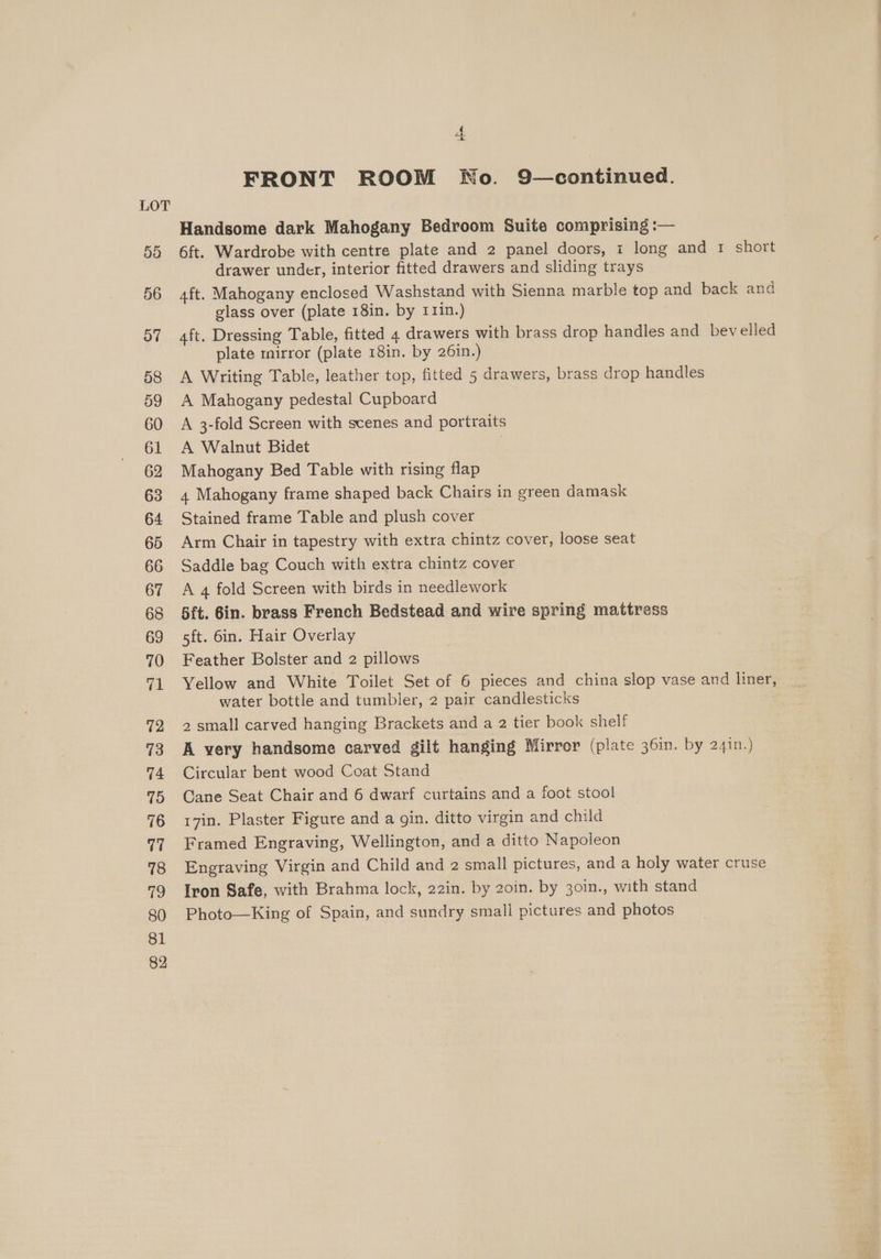 5d 56 o7 58 59 60 61 62 63 64 65 66 67 68 69 70 @ 72 73 74 75 76 ve 78 fe) 80 81 82 A. FRONT ROOM No. 9—continued. Handsome dark Mahogany Bedroom Suite comprising :— 6ft. Wardrobe with centre plate and 2 panel doors, i long and 1 short drawer under, interior fitted drawers and sliding trays aft. Mahogany enclosed Washstand with Sienna marble top and back and glass over (plate 18in. by 111n.) aft. Dressing Table, fitted 4 drawers with brass drop handles and bevelled plate mirror (plate 18in. by 26in.) A Writing Table, leather top, fitted 5 drawers, brass drop handles A Mahogany pedestal Cupboard A 3-fold Screen with scenes and portraits A Walnut Bidet | Mahogany Bed Table with rising flap 4 Mahogany frame shaped back Chairs in green damask Stained frame Table and plush cover Arm Chair in tapestry with extra chintz cover, loose seat Saddle bag Couch with extra chintz cover A 4 fold Screen with birds in needlework 5ft. 6in. brass French Bedstead and wire spring mattress sft. 6in. Hair Overlay Feather Bolster and 2 pillows Yellow and White Toilet Set of 6 pieces and china slop vase and liner; water bottle and tumbier, 2 pair candlesticks 2 small carved hanging Brackets and a 2 tier book shelf A very handsome carved gilt hanging Mirror (plate 36in. by 24in.) Circular bent wood Coat Stand Cane Seat Chair and 6 dwarf curtains and a foot stool 17in. Plaster Figure and a gin. ditto virgin and child Framed Engraving, Wellington, and a ditto Napoleon Engraving Virgin and Child and 2 small pictures, and a holy water cruse Iron Safe, with Brahma lock, 22in. by 20in. by 301n., with stand Photo—King of Spain, and sundry small pictures and photos