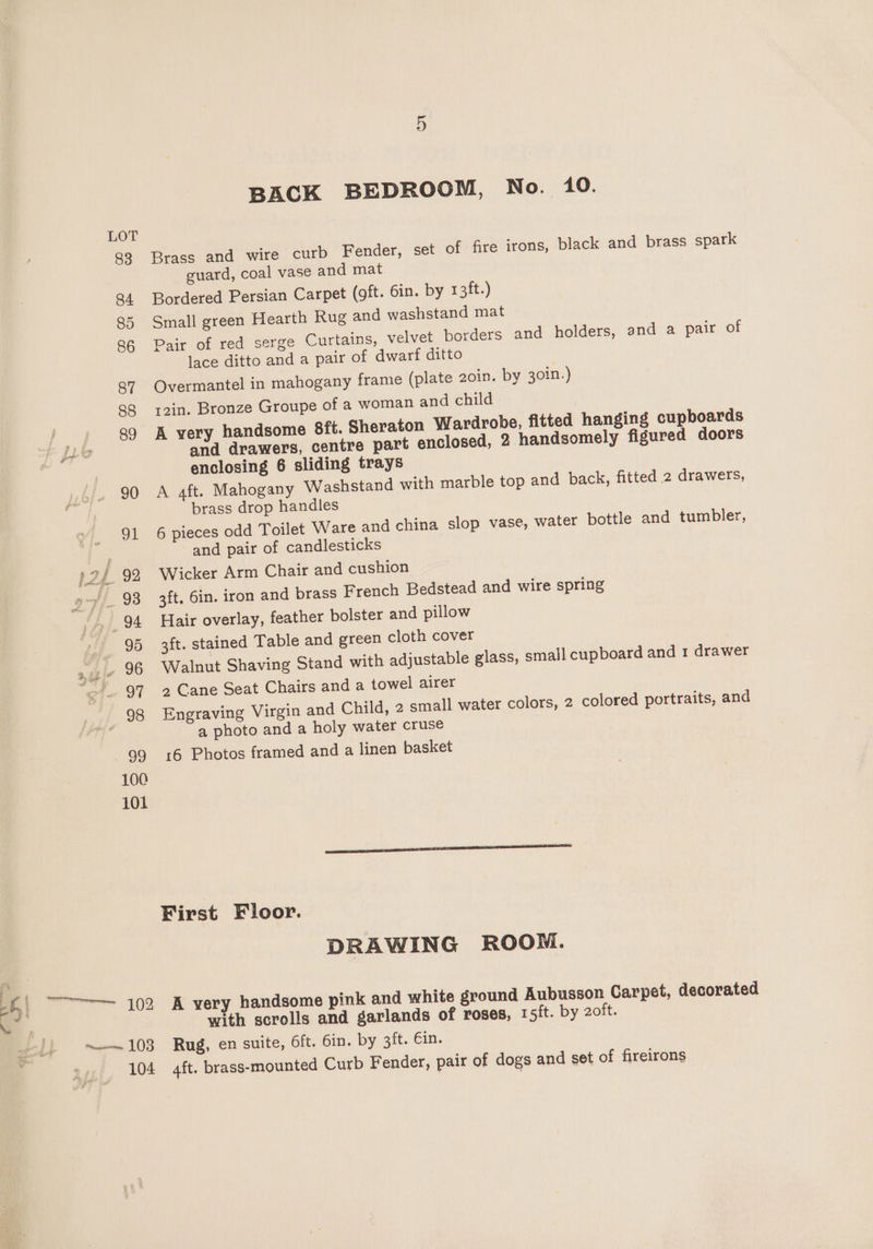 LOT 88 Brass and wire curb Fender, set of fire irons, black and brass spark guard, coal vase and mat 84 Bordered Persian Carpet (oft. Gin. by 13ft.) 85 Small green Hearth Rug and washstand mat 86 Pair of red serge Curtains, velvet borders and holders, and a pair of lace ditto and a pair of dwarf ditto 87 Overmantel in mahogany frame (plate 20in. by 30in.) 88 yz2in. Bronze Groupe of a woman and child po 39 A very handsome 8ft. Sheraton Wardrobe, fitted hanging cupboards yf and drawers, centre part enclosed, 2 handsomely figured doors enclosing 6 sliding trays 90 A aft. Mahogany Washstand with marble top and back, fitted 2 drawers, brass drop handles 91 6 pieces odd Toilet Ware and china slop vase, water bottle and tumbler, and pair of candlesticks 12) 92 Wicker Arm Chair and cushion 2 of 93 3ft. 6in. iron and brass French Bedstead and wire spring “.. 94 Hair overlay, feather bolster and pillow - 95 3ft. stained Table and green cloth cover  f! . 96 Walnut Shaving Stand with adjustable glass, small cupboard and 1 drawer “97 +2 Cane Seat Chairs anda towel airer 98 Engraving Virgin and Child, 2 small water colors, 2 colored portraits, and a photo and a holy water cruse 99 16 Photos framed and a linen basket 100 101 First Floor. DRAWING ROOM. oe La RELY handsome pink and white ground Aubusson Carpet, decorated with scrolls and garlands of roses, 15/t. by 2oft. ~— 103 Rug, en suite, 6ft. 6in. by 3ft. Ein. 104 4ft. brass-mounted Curb Fender, pair of dogs and set of fireirons
