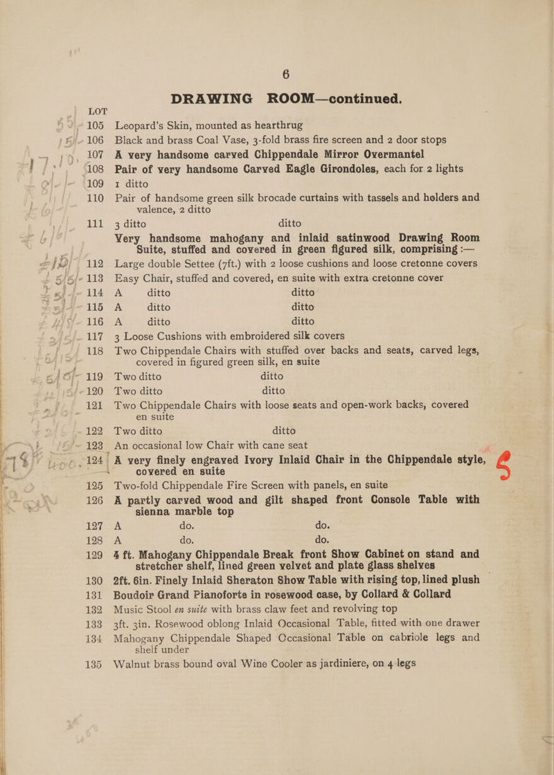 135 6 Leopard’s Skin, mounted as hearthrug Black and brass Coal Vase, 3-fold brass fire screen and 2 door stops A very handsome carved Chippendale Mirror Overmantel Pair of very handsome Carved Eagle Girondoles, each for 2 lights I ditto Pair of handsome green silk brocade curtains with tassels and helders and valence, 2 ditto 3 ditto ditto Very handsome mahogany and inlaid satinwood Drawing Room Large double Settee (7ft.) with 2 loose cushions and loose cretonne covers Easy Chair, stuffed and covered, en suite with extra cretonne cover A ditto ditto A ditto ditto A ditto ditto 3 Loose Cushions with embroidered silk covers Two Chippendale Chairs with stuffed over backs and seats, carved legs, covered in figured green silk, en suite Two ditto ditto Two ditto ditto Two Chippendale Chairs with loose seats and open-work backs, covered en suite Two ditto ditto An occasional low Chair with cane seat : A very finely engraved Ivory Inlaid Chair in the Chippendale style, covered en suite Two-fold Chippendale Fire Screen with panels, en suite A partly carved wood and gilt shaped front Console Table with sienna marble top A do. do. A do. do. 4 ft. Mahogany Chippendale Break front Show Cabinet on stand and stretcher shelf, lined green velvet and plate glass shelves Boudoir Grand Pianoforte in rosewood case, by Collard &amp; Collard Music Stool en suite with brass claw feet and revolving top 3ft. 3in. Rosewood oblong Inlaid Occasional Table, fitted with one drawer Mahogany Chippendale Shaped Cccasional Table on cabriole legs and shelf under Walnut brass bound oval Wine Cooler as jardiniere, on 4-legs