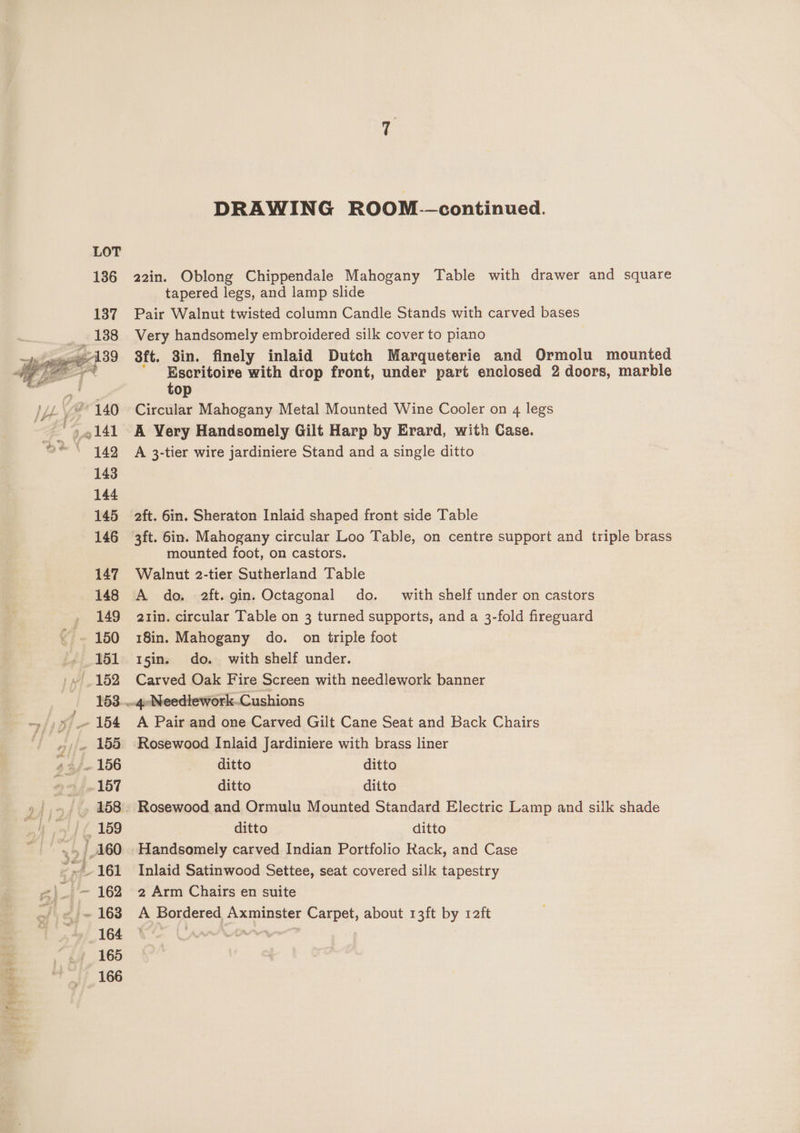 > KS 22in. Oblong Chippendale Mahogany Table with drawer and square tapered legs, and lamp slide Pair Walnut twisted column Candle Stands with carved bases Very handsomely embroidered silk cover to piano | 3ft. 3in. finely inlaid Dutch Marqueterie and Ormolu mounted top Circular Mahogany Metal Mounted Wine Cooler on 4 legs A Very Handsomely Gilt Harp by Evrard, with Case. A 3-tier wire jardiniere Stand and a single ditto aft. 6in. Sheraton Inlaid shaped front side Table mounted foot, on castors. Walnut 2-tier Sutherland Table A do. 2ft. gin. Octagonal do. with shelf under on castors 2zin. circular Table on 3 turned supports, and a 3-fold fireguard 18in. Mahogany do. on triple foot 15in. do. with shelf under. Carved Oak Fire Screen with needlework banner A Pair and one Carved Gilt Cane Seat and Back Chairs Rosewood Inlaid Jardiniere with brass liner ditto ditto ditto ditto ditto ditto Handsomely carved Indian Portfolio Rack, and Case Inlaid Satinwood Settee, seat covered silk tapestry 2 Arm Chairs en suite A Bordered Axminster Carpet, about 13ft by 1aft
