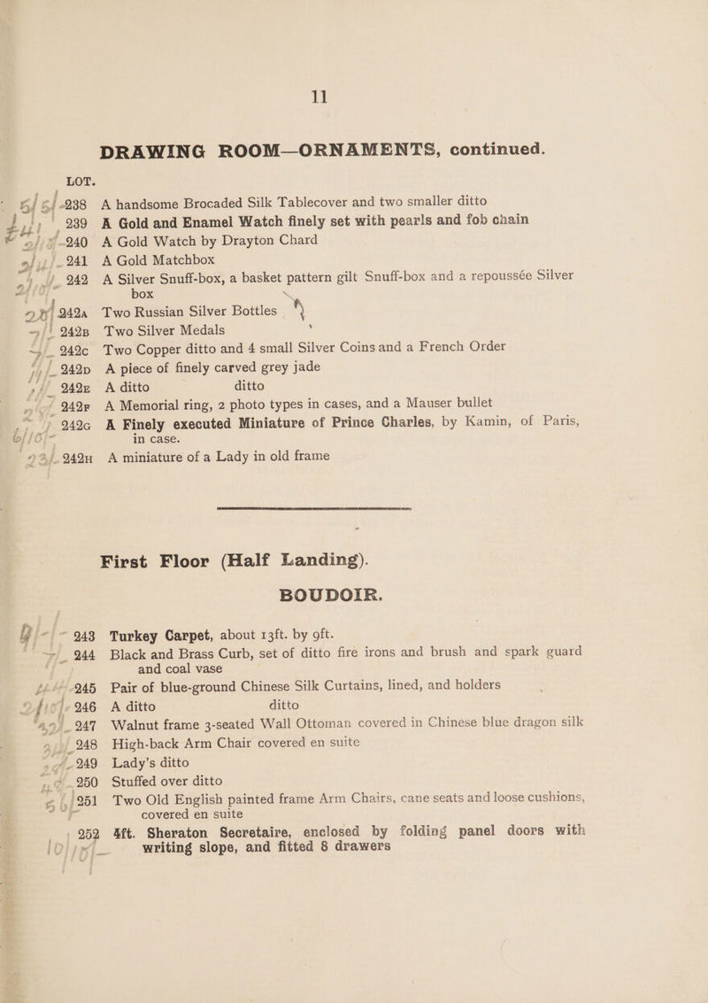 LOT. bf 5 | -238 fy |, 289 2g if D4 () of ifj- 241 1 Ye 249 nh FF; 2420 =/) 2428 ~» _. 242c f 9242p , _ 2428 ny lof, 242 942G 98) 949n th DRAWING ROOM—ORNAMENTS, continued. A handsome Brocaded Silk Tablecover and two smaller ditto A Gold and Enamel Watch finely set with pearls and fob cnain A Gold Watch by Drayton Chard A Gold Matchbox A Silver Snuff-box, a basket pattern gilt Snuff-box and a repoussée Silver box \ Two Russian Silver Bottles 2 Two Silver Medals . Two Copper ditto and 4 small Silver Coins and a French Order A piece of finely carved grey jade A ditto ditto A Memorial ring, 2 photo types in cases, and a Mauser bullet A Finely executed Miniature of Prince Charles, by Kamin, of Paris, in Case. A miniature of a Lady in old frame “e BOUDOIR. Turkey Carpet, about 13ft. by oft. Black and Brass Curb, set of ditto fire irons and brush and spark guard and coal vase Pair of blue-ground Chinese Silk Curtains, lined, and holders A ditto ditto Walnut frame 3-seated Wall Ottoman covered in Chinese blue dragon silk High-back Arm Chair covered en suite Lady’s ditto Stuffed over ditto Two Old English painted frame Arm Chairs, cane seats and loose cushions, covered en suite Aft. Sheraton Secretaire, enclosed by folding panel doors with