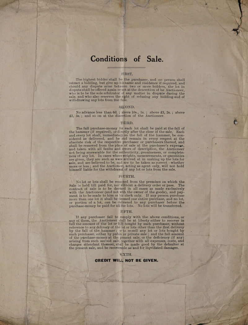 Conditions of Sale. FIRST. The highest bidder shall be the purchaser, and no person shall retract a bidding, but give up hisname and residence if required, and should any dispute arise between two or more bidders, the lot in dispute shall be offered again or not at the descretion of he Auctioneer, who is to be the sole arbitrator of any matter in dispute during the sale. and who also reserves the right of refusing any bidding and of withdrawing any lots from the Sale. ; SECOND. No advance less than 6d. ; above 10s., 1s. ; above £1, 2s. ; above £5, 5s.; and so on at the discretion of the Auctioneer. THIRD. The full purchase-money for each lot shall be paid at the fall of the hammer (if required), or directly after the close of the sale. Each and every lot shall, immediately'on the fall of the hammer, be con- sidered as delivered, and be and remain in every respect at the absolute risk of the respective purchaser or purchasers thereof, and shall be removed from the place of sale at the purchaser’s expense, and taken with all faults and errors of description, the Auctioneer not being answerable for the auihenticity, genuineness, or complete- ness of any lot. In cases where weights, measurements, or quantities are given, they are such as were arrived at in-making up the lots for sale, and are believed to be, and are to be taken as correct — whether more or less; and the Auctioneer, acting as agent only, will not hold himself liable for the withdrawal of any lot or lots from the sale. FOURTH. No lot or lots shall be remcyed from the premises on which the Sale is held till paid for, nor without a delivery order or pass. The contract of sale is to be deemed in all cases as made exclusively with the Auctioneer (and not with the owner of the goods), and pay- ment is to be made to him or his elerk only. If any person purchase more than one lot it shall be deemed one entire purchase, and no lot, or portion of a lot, can be delivered to any purchaser before the purchase-money be paid for ali the lots. No lots will be transferred. FIFTH. If any purchaser fail to comply with the above conditions, or any of. them, the Auctioneer shall be at liberty either to recover in full the amount of the lot or lois bought by such purchaser, without reference to any delivery of the lot or lots other than the first delivery by the fall of the hammer; or to re-sell any lot or lots bought by such purchaser. either by public or private sale ; and the full amount of the purchase-money.at the present sale, or the deficiency (if any) arising from such second sale, together with all expenses, costs, and charges attendant thereon, shall be made good by the defaulter at the present sale, and be recoverable as and for liquidated damages. SIXTH. CREDIT WILL NOT BE GIVEN. t