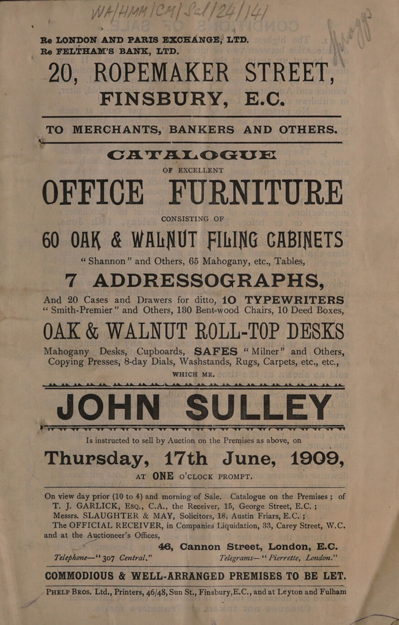 WA bt /4M ae f 7! / a G / f Re LONDON AND PARIS EXCHANGE, LID. Re FELTHAM’S BANK, LTD. 20, ROPEMAKER STREET, FINSBURY, E.C. TO MERCHANTS, BANKERS AND OTHERS. CATALOGUE OF EXCELLENT OFFICE FURNITURE CONSISTING OF 60 OAK &amp; WALNUT FILING CABINETS *‘ Shannon” and Others, 65 Mahogany, etc., Tables, 7 ADDRESSOGRAPHS, And 20 Cases and Drawers for ditto, 10 TYPEWRITERS ‘¢ Smith-Premier” and Others, 180 Bent-wood Chairs, 10 Deed Boxes, OAK &amp; WALNUT ROLL-TOP DESKS Mahogany Desks, Cupboards, GAFES “Milner” and Others, Copying Presses, 8-day Dials, Washstands, Rugs, Carpets, etc., etc., WHICH MR. JOHN SULLEY Is instructed to sell by Auction on the Premises as above, on Thursday, 17th June, 1909, AT ONE O'CLOCK PROMPT. On view day prior (10 to 4) and morning of Sale. Catalogue on the Premises; of T. J. GARLICK, Esq., C.A., the Receiver, 15, George Street, E.C. ; Messrs. SLAUGHTER &amp; MAY, Solicitors, 18, Austin Friars, E.C. ; The OFFICIAL RECEIVER, in Companies Liquidation, 33, Carey Street, W.C. and at the Auctioneer’ s Offices, : 46, Cannon Street, London, E.C. Te 7 a 307 Central,” Telesrams— ‘‘ Pierrette, London.” COMMODIOUS &amp; WELL-ARRANGED PREMISES TO BE LET. PHELP Bros, Ltd., Printers, 46/48, Sun St., Finsbury,E.C., and at Leyton and Fulham