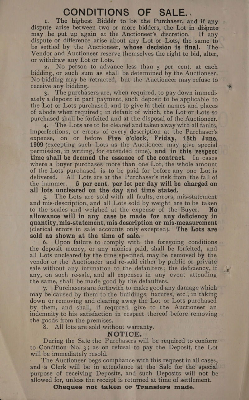 CONDITIONS OF SALE.. 1. The highest Biddér to ‘be the Purchaser, and if any dispute arise between two or more bidders, the Lot in dispute may be put up again at the Auctioneer’s discretion. If any dispute or difference arise about any Lot or Lots, the same to Vendor and Auctioneer reserve themselves the right to bid, alter, or withdraw any Lot or Lots. 2. No person to advance less than 5 per cent. at each bidding, or such sum as shall be determined by the Auctioneer. No bidding may be retracted, but the Auctioneer may refuse to receive any bidding. 3. The purchasers are, when required, to pay down immedi- ately a deposit in part payment, such deposit to be applicable to the Lot or Lots purchased, and to give in their names and places of abode when required ; in default of which, the Lot or Lots so purchased shall be forfeited and at the disposal of the Auctioneer. 4. The Lots are to be cleared and taken away with all faults, imperfections, or errors of every description at the Purchaser’s expense, on or before Five o’clock, Friday, 18th June, 1909 (excepting such Lots as the Auctioneer may give special permission, in writing, for extended time), and in this respect time shall be deemed the essence of the contract. In cases where a buyer purchases more than one Lot, the whole amount of the Lots purchased is to be paid for before any one Lot is delivered. All Lots are at the Purchaser’s risk from the fall of the hammer. 5 percent. per lot per day will be charged on all lots uncleared on the day and time stated. 5. he Lots are sold with all faults, errors, mis-statement and mis-description, and all Lots sold by weight are to be taken to the scales and weighed at the expense of the Buyer. No allowance will in any case be made for any deficiency in quantity, mis-statement, mis-description or mis-measurement (clerical errors in sale accounts only excepted). The Lots are sold as shown at the time of sale. 6. Upon failure to comply with the foregoing conditions the deposit money, or any monies paid, shall be forfeited, and all Lots uncleared by the time specified, may be removed by the vendor or the Auctioneer and re-sold either by public or private sale without any intimation to the defaulters; the deficiency, if any, on such re-sale, and all expenses in any event attending the same, shall be made good by the defaulters. 7. Purchasers are forthwith to make good any damage which may be caused by them to the buildings, fixtures, etc., in taking down or removing and clearing away the Lot or Lots purchased by them, and shall, if required, give to the Auctioneer an indemnity to his satisfaction in respect thereof before removing the goods from the premises. 8. All lots are sold without warranty. TICE. During the Sale the Purchasers will be required to conform to Condition No. 3; as on refusal to pay the Deposit, the Lot will be immediately resold. The Auctioneer begs compliance with this request in all cases, and a Clerk will be in attendance at the Sale for the special purpose of receiving Deposits, and such Deposits will not be allowed for, unless the receipt is returned at time of settlement. Cheques not taken or Transfers made.
