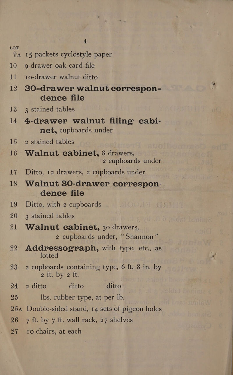 9A 10 11 12 13 14 15 16 Wl 18 te, 20 21 22 23 24 25 25A 26 27 4 15 packets cyclostyle paper g-drawer oak card file 1o-drawer walnut ditto 30-drawer walnut correspon- dence file 3 stained tables 4-drawer walnut filing cabi- net, cupboards under 2 stained tables Walnut cabinet, 8 drawers, 2 cupboards under Ditto, 12 drawers, 2 cupboards under Walnut 380-drawer correspon- dence file Ditto, with 2 cupboards 3 stained tables Walnut cabinet, 30 drawers, 2 cupboards under, ‘Shannon’ Addressograph, with type, etc., as ») ~ lotted 2 cupboards containing type, 6 ft. 8 in. by 2. AAD Ott: 2 ditto ditto ditto Ibs. rubber type, at per Ib. Double-sided stand, 14 sets of pigeon holes 7 ft. by 7 ft. wall rack, 27 shelves 10 chairs, at each