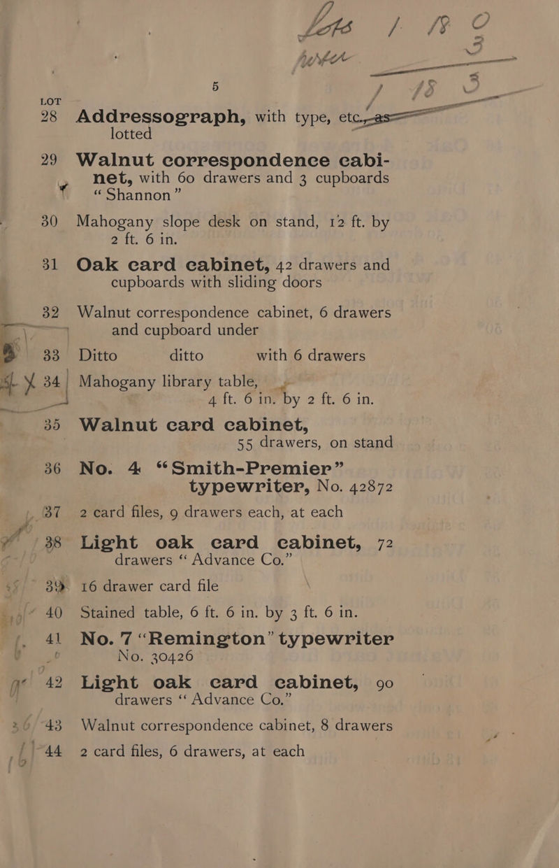 28 43 4 ff ON A 5 ? lotted Walnut correspondence cabi- net, with 60 drawers and 3 cupboards « Shannon” Mahogany slope desk on stand, 12 ft. by eit, 6711. Oak card cabinet, 42 drawers and cupboards with sliding doors Walnut correspondence cabinet, 6 drawers and cupboard under Ditto ditto with 6 drawers 4 ft. 6 in. by 2 ft: in: 55 drawers, on stand No. 4 ‘*Smith-Premier” typewriter, No. 42872 2 card files, 9 drawers each, at each Light oak ecard cabinet, 72 drawers ‘‘ Advance Co.” Stained table, 6 ft. 6 in. by 3 ft. 6 in. No. 7 “Remington” typewriter No. 30426 Light oak card eabinet, 90 drawers ‘‘ Advance Co.” Walnut correspondence cabinet, 8 drawers