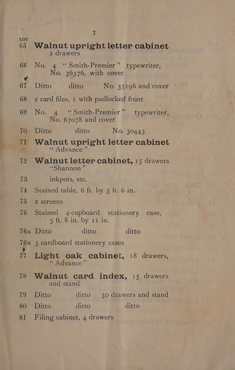 760A 76 > 77 78 79 80 (i Walnut upright letter cabinet 2 drawers No. 4 ‘‘ Smith-Premier” typewriter, No. 36376, with cover Ditto ditto No. 35196 and cover 2 card files, 1 with padlocked front No. 4 ‘Smith-Premier” typewriter, No. 67078 and cover Ditto ditto No. 30443 Walnut upright letter cabinet ‘Advance.’ Walnut letter cabinet, 15 drawers “Shannon ” inkpots, etc. Stained table, 6 ft. by 3 ft. 6 in. 2 screens Stained 4-cupboard stationery case, 5 ft. 8 in. by 11 in. Ditto ditto ditto 3 cardboard stationery cases Light oak cabinet, 18 drawers, « Advance”’ Walnut card index, 15 drawers and stand Ditto ditto 30 drawers and stand Ditto ditto ditto
