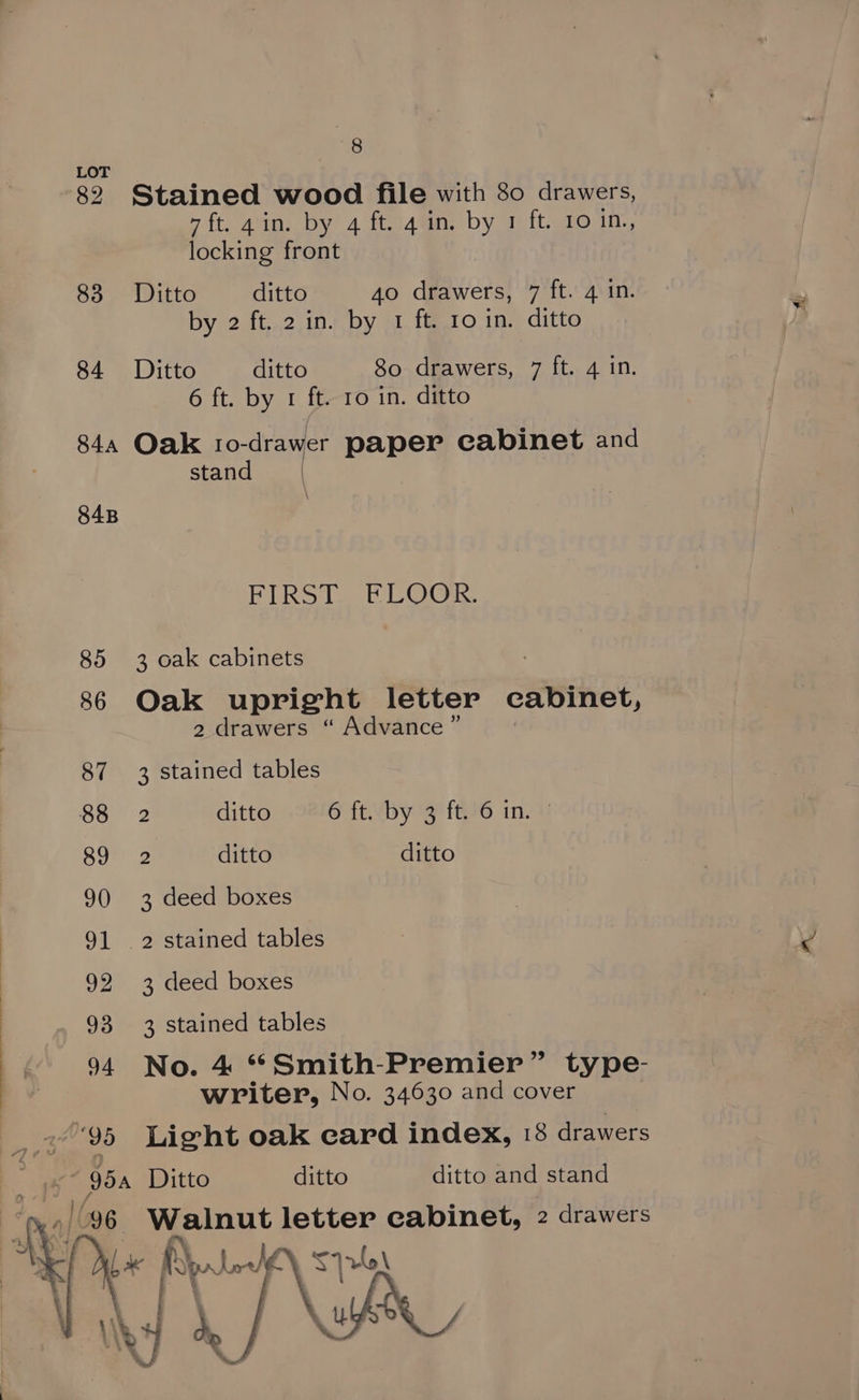 <0 LOT | 82 Stained wood file with 80 drawers, 7ft. ain. by 4 ft. 4 in. by 1 ft. 10 in,, locking front 83 Ditto ditto 40 drawers, 7 ft. 4 in. by 2 ft. 2 in. by 1 ft. ro in. ditto 84 Ditto ditto 80 drawers, 7 ft. 4 in. 6 ft. by 1 ft. ro in. ditto 844 Oak Io- -drawer paper cabinet and stand | 84B ELRST. ELOGE 85 3 oak cabinets 86 Oak upright letter cabinet, 2 drawers “ Advance ” 87 3 stained tables 88 2 ditto Git. “by 3 {26 in. 89 2 ditto ditto 90 3 deed boxes 91 2 stained tables 92 3 deed boxes 93 3 stained tables 94 No. 4 *Smith-Premier” type- writer, No. 34630 and cover ‘95 Light oak card index, 18 drawers 95a Ditto ditto ditto and stand 96 Walnut letter cabinet, 2 drawers a pr Low ay 1 lle \ j : : gh Se