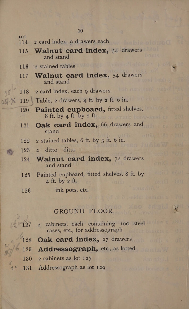 2 card index, 9 drawers each Walnut card index, 54 drawers and stand 2 stained tables Walnut ecard index, 54 drawers and stand 2 card index, each 9 drawers Table, 2 drawers, 4 ft. by 2 ft. 6 in. Painted cupboard, fitted shelves, 8 ft. by 4 ft. by 2 ft. Oak card index, 66 drawers and stand 2 stained tables, 6 ft. by 3 ft. 6 in. 2 ditto ditto Walnut card index, 72 drawers and stand Painted cupboard, fitted shelves, 8 ft. by A ft. by 2 ft. ink pots, etc. GROUND FLOOR. 2 cabinets, each containing 100 steel cases, etc., for addressograph Oak card index, 27 drawers Addressograph, etc., as lotted 2 cabinets as lot 127 Addressograph as lot 129