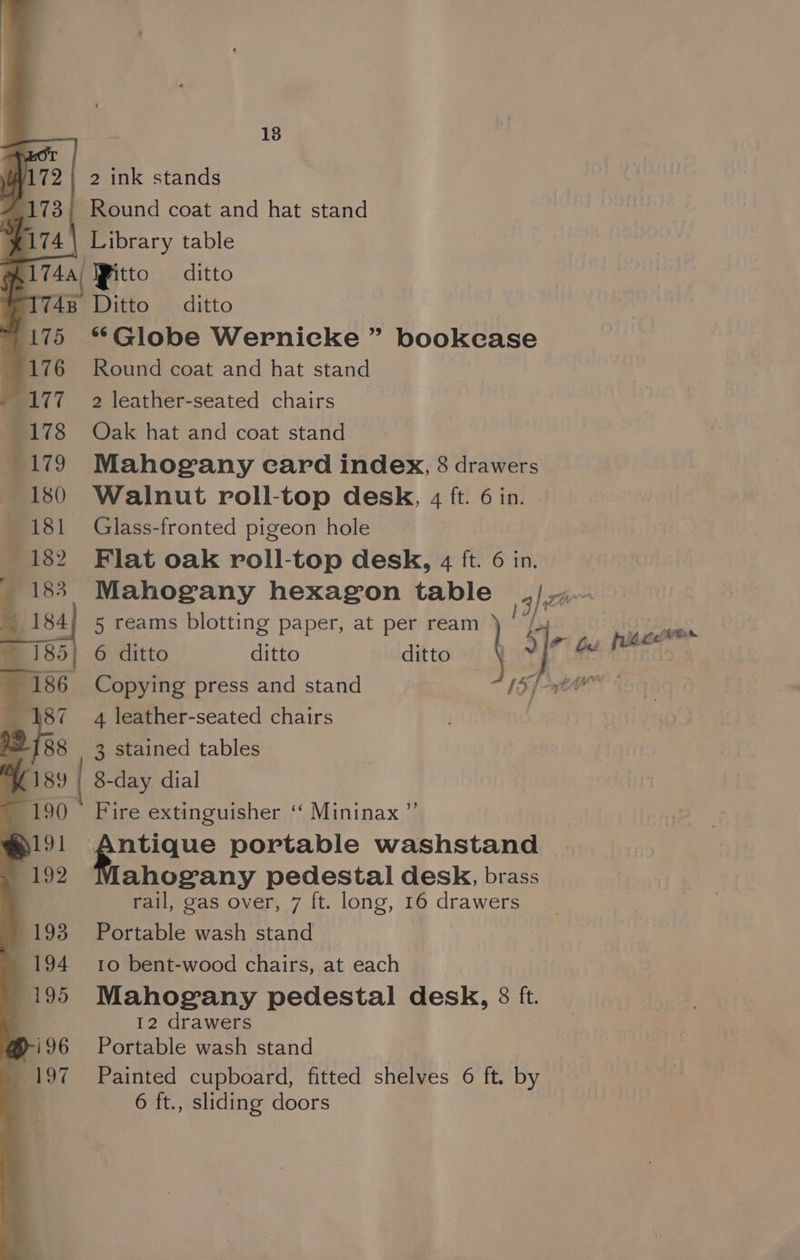 18 2 ink stands - Round coat and hat stand \ Library table 174a/ IFitto ditto 748 Ditto ditto 175 ** Globe Wernicke ” bookcase 176 Round coat and hat stand 177 2 leather-seated chairs _ 1 178 Oak hat and coat stand . 179 Mahogany ecard index, 8 drawers 180 Walnut roll-top desk, 4 ft. 6 in. ; 181 Glass-fronted pigeon hole 182 Flat oak roll-top desk, 4 ft. 6 in. Mahogany hexagon table 3/ wwe 5 reams blotting paper, at per ream | 6 ditto ditto ditto. § 3]r ae eo, (186 Copying press and stand (5 [awe 87 4 leather-seated chairs vi 3 stained tables 189 | 8-day dial 190 © Fire extinguisher ‘“ Mininax ” s191 Antique portable washstand 192 ahogany pedestal desk, brass | rail, gas over, 7 ft. long, 16 drawers 193 Portable wash stand 194 10 bent-wood chairs, at each 195 Mahogany pedestal desk, 8 ft. 12 drawers i196 Portable wash stand 197 Painted cupboard, fitted shelves 6 ft. by