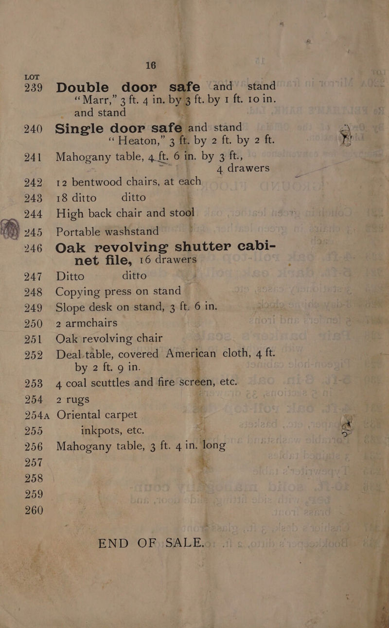 239 240 241 242 243 244 246 247 248 249 250 251 252 253 254 (254A — 255 256 257 258 259 260 16 Double door aie and stand ‘Marr,’ 3°. 4 im bys ft. by 1 ft. 10 in. and stand Single door safe arid stand ‘“ Heaton,” 3 ft. by 2 ft. by 2 ft. Mahogany table, 4 It ft. 6 in. by 3 ft., 4 drawers 12 bentwood chairs, at Ach 18 ditto ditto High back chair and stool Portable washstand Oak revolving shutter cabi- net file, 16 drawers Ditto ditto Copying press on stand Slope desk on stand, 3 ft. 6 in. 2 armchairs Oak revolving chair Deal.table, covered American cloth, 4 ft. by 2 ft. 9 in. ‘ 4 coal scuttles and fire screen, etc. 2 rugs Oriental carpet inkpots, etc. Mahogany table, 3 ft. 4 in. foig + END OF. SALE. a Ves