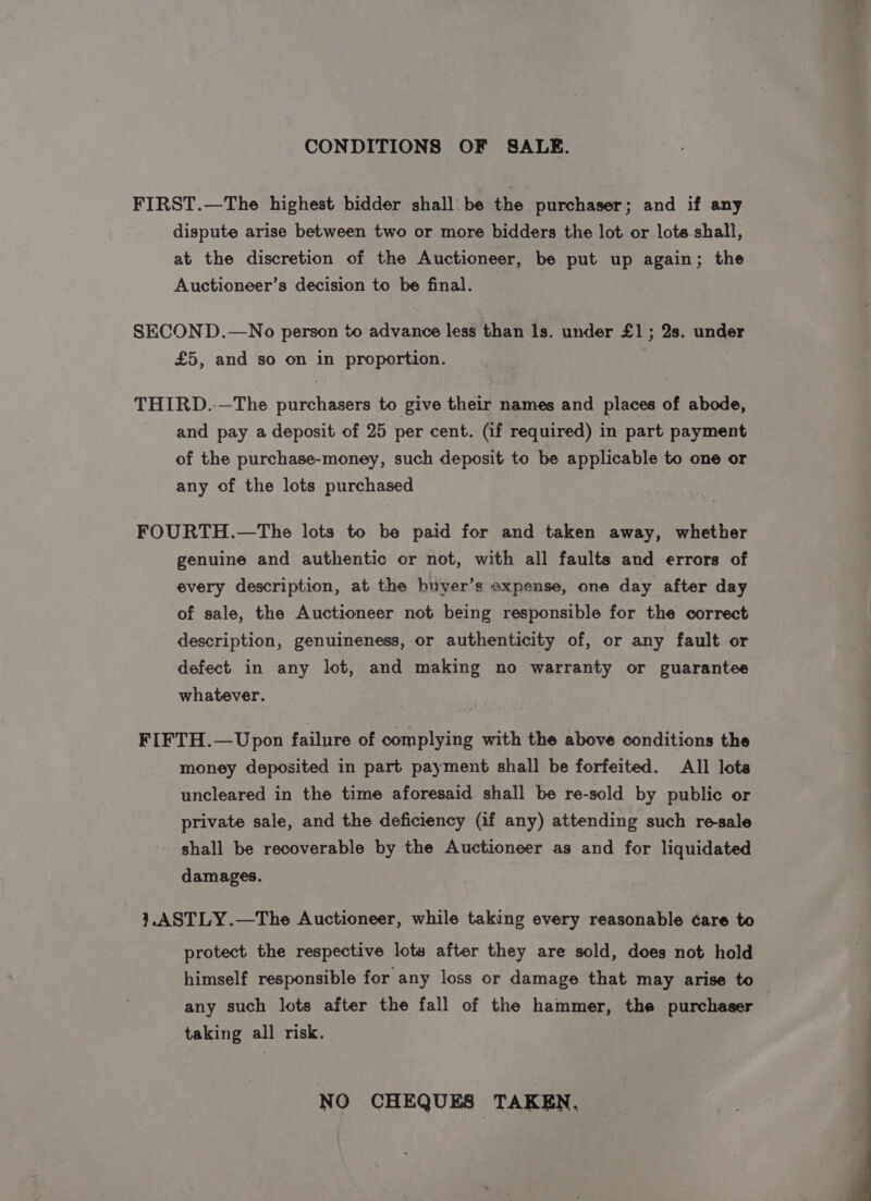 CONDITIONS OF SALE. FIRST.—The highest bidder shall be the purchaser; and if any dispute arise between two or more bidders the lot or lote shall, at the discretion of the Auctioneer, be put up again; the Auctioneer’s decision to be final. SECOND.—No person to advance less than ls. under £1; 2s. under £5, and so on in proportion. THIRD.-—The purchasers to give their names and places of abode, and pay a deposit of 25 per cent. (if required) in part payment of the purchase-money, such deposit to be applicable to one or any of the lots purchased FOURTH.—The lots to be paid for and taken away, whether genuine and authentic or not, with all faults and errors of every description, at the huyer’s expense, one day after day of sale, the Auctioneer not being responsible for the correct description, genuineness, or authenticity of, or any fault or defect in any lot, and making no warranty or guarantee whatever. FIFTH.—Upon failure of complying with the above conditions the money deposited in part payment shall be forfeited. All lots uncleared in the time aforesaid shall be re-sold by public or private sale, and the deficiency (if any) attending such re-sale shall be recoverable by the Auctioneer as and for liquidated damages. },ASTLY.—The Auctioneer, while taking every reasonable ¢are to protect the respective lots after they are sold, does not hold himself responsible for any loss or damage that may arise to any such lots after the fall of the hammer, the purchaser — taking all risk. NO CHEQUES TAKEN,