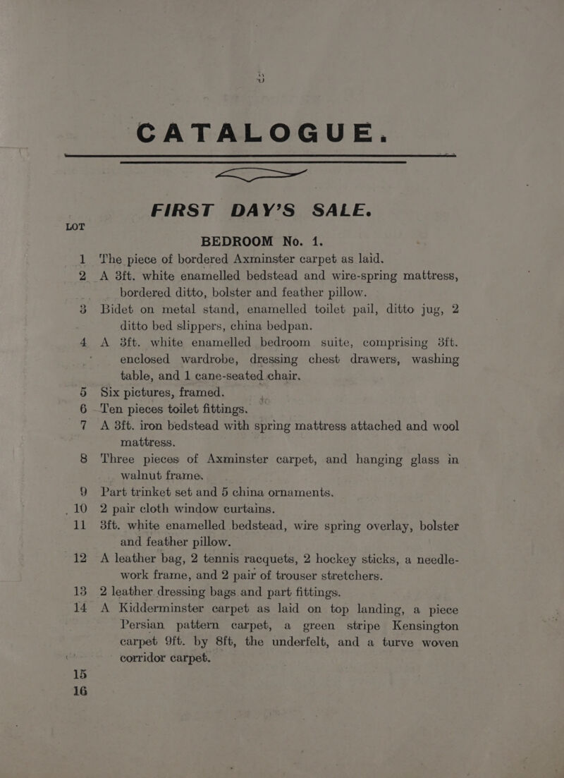 CATALOGUE. f=! oo 15 16 —— FIRST DAY’S SALE. BEDROOM No. 1. The piece of bordered Axminster carpet as laid. A 8ft. white enamelled bedstead and wire-spring mattress, bordered ditto, bolster and feather pillow. Bidet on metal stand, enamelled toilet pail, ditto jug, 2 ditto bed slippers, china bedpan. A 8ft. white enamelled bedroom suite, comprising 38ft. enclosed wardrobe, dressing chest drawers, washing table, and 1 cane-seated chair. Six pictures, framed. A 3ft. iron bedstead with spring mattress attached and wool mattress. } Three pieces of Axminster carpet, and hanging glass in walnut frame. Part trinket set and 5 china ornaments. 2 pair cloth window curtains. 3ft. white enamelled bedstead, wire spring overlay, bolster and feather pillow. A leather bag, 2 tennis racquets, 2 hockey sticks, a needle- work frame, and 2 pair of trouser stretchers. 2 leather. dressing bags and part fittings. A Kidderminster carpet as laid on top landing, a piece Persian pattern carpet, a green stripe Kensington carpet 9ft. by 8ft, the underfelt, and a turve woven corridor carpet.