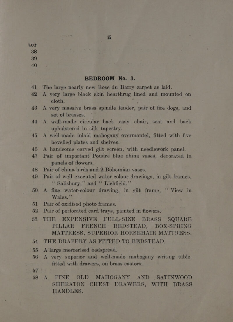 BEDROOM No. 3. The large nearly new Rose du Barry carpet as laid. A very large black skin hearthrug tned and mounted on cloth. A very massive brass spindle fender, Bale of fire dogs, and set of brasses. A well-made circular back easy chair, seat and back upholstered in silk tapestry. A well-made inlaid mahogany overmantel, fitted with five bevelled plates and shelves. A handsome carved gilt screen, with needlework panel. Pair of important Poudre blue china vases, decorated in panels of flowers. Pair of china birds and 2 Bohemian vases. Pair of well executed water-colour drawings, in gilt frames, ‘* Salisbury,’’ and “‘ Lichfield.”’ A fine water-colour drawing, in gilt frame, ‘‘ View in Wales.”’ Pair of oxidised photo frames. Pair of perforated card trays, painted i in flowers. THE EXPENSIVE FULL-SIZE BRASS SQUARE PILLAR FRENCH BEDSTEAD, BOX-SPRING MATTRESS, SUPERIOR HORSEHATR MATTRESS. THE DRAPERY AS FITTED TO BEDSTEAD. A large mercerised bedspread. A very superior and well-made mahogany writing table, fitted with drawers, on brass castors. A FINE OLD MAHOGANY AND .SATINWOOD SHERATON CHEST DRAWERS, WITH BRASS HANDLES,