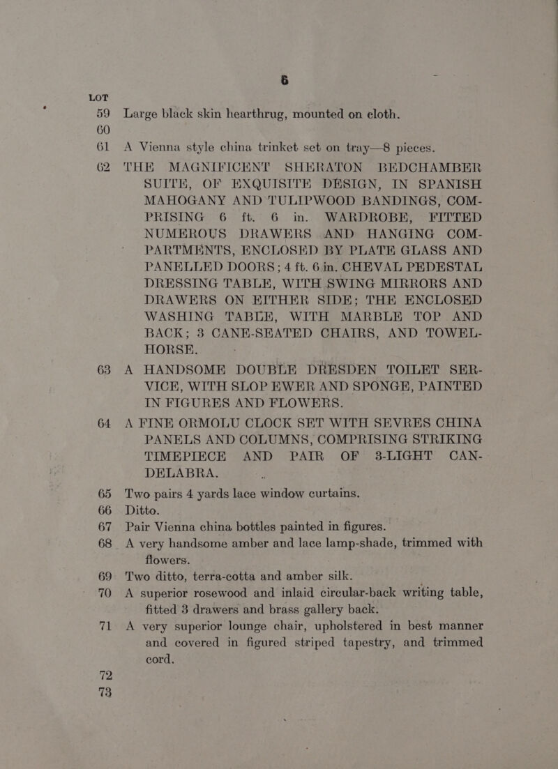 63 64 72 73 5 R Large black skin hearthrug, mounted on eloth. A Vienna style china trinket set on tray—8 pieces. THE MAGNIFICENT SHERATON BEDCHAMBER SUITE, OF EXQUISITE DESIGN, IN SPANISH MAHOGANY AND TULIPWOOD BANDINGS, COM- PRISING 6 ft. 6 in. WARDROBE, FITTED NUMEROUS DRAWERS AND HANGING COM- PARTMENTS, ENCLOSED BY PLATE GLASS AND PANELLED DOORS; 4 ft. 6m. CHEVAL PEDESTAL DRESSING TABLE, WITH SWING MIRRORS AND DRAWERS ON EITHER SIDE; THE ENCLOSED WASHING TABLE, WITH MARBLE TOP AND BACK; 3 CANE-SEATED CHAIRS, AND TOWEL- HORSE. A HANDSOME DOUBLE DRESDEN TOILET SER- VICE, WITH SLOP EWER AND SPONGE, PAINTED IN FIGURES AND FLOWERS. A FINE ORMOLU CLOCK SET WITH SEVRES CHINA PANELS AND COLUMNS, COMPRISING STRIKING TIMEPIECE AND PAIR OF 3-LIGHT CAN- DELABRA. 7 Two pairs 4 yards lace window curtains. Ditto. Pair Vienna china bottles painted in figures. A very handsome amber and lace lamp-shade, trimmed with flowers. Two ditto, terra-cotta and amber silk. A superior rosewood and inlaid circular-back writing table, fitted 3 drawers and brass gallery back. A very superior lounge chair, upholstered in best manner and covered in figured striped tapestry, and trimmed cord.