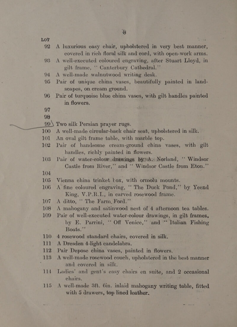 92 93 94 95 8 A luxurious easy chair, upholstered in very best manner, covered in rich floral silk and cord, with open-work arms. A well-executed coloured engraving, after Stuart Lloyd, in gilt frame, *‘ Canterbury Cathedral.’’ A well-made walnutwood writing desk. Pair of unique china vases, beautifully painted in land- scapes, on cream ground. Pair of turquoise blue china vases, with gilt handles painted in flowers. Two silk Persian prayer rugs. A well-made circular-back chair seat, upholstered in silk, An oval gilt frame table, with marble top. Pair of handsome cream-ground china vases, with gilt handles, richly painted in flowers. Pair of water-colour drawings bywA. Norland, ‘‘ Windsor Castle from River,’’ and “‘ Windsor Castle from Eton.”’ Vienna china trinket tox, with ormolu mounts. A fine coloured engraving, ‘“‘ The Duck Pond,’’ by Yeend King, V.P.R.I., in carved rosewood frame. A ditto, “‘ The Farm, Ford.’’ | A mahogany and satinwood nest of 4 afternoon tea tables. Pair of well-executed water-colour drawings, in gilt frames, by E. Parrimi, ‘* Off Venice,’ ‘and “* Italian Fishing Boats.”’ 4 rosewood standard chairs, covered in silk. A Dresden 4-light candelabra. Pair Depose china vases, painted in flowers. A well-made rosewood couch, upholstered in the best manner and covered in silk. } Ladies’ and gent’s easy chairs en suite, and 2 occasional chairs. A well-made 3ft. 6in. inlaid mahogany writing table, fitted with 5 drawers, top lined leather.