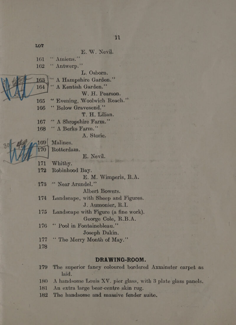 E. W. Nevil. ‘* Amiens.’ ‘““ Antwerp.”’ L. Osborn. ‘“ A Hampshire Garden.”’ ‘« A Kentish Garden.”’ W. H. Pearson. ‘“« Evening, Woolwich Reach.”’ ‘* Below Gravesend.”’ T. H, Tian. ‘* A Berks Farm.’’ A. Storie. Rotterdam. KE. Nevil. Whitby. Robinhood Bay. K. M. Wimperis, R.A. ‘““ Near Arundel.” Albert Bowers. Landscape, with Sheep and Figures. J. Aumonier, R.I. Landscape with Figure (a fine work). George Cole, R.B.A. ** Pool in Fontainebleau.”’ Joseph Dakin. ‘** The Merry Month of May.”’ DRAWING-ROOM. The superior fancy coloured bordered Axminster carpet as laid. 7 A handsome Louis XV. pier glass, with 3 plate glass panels. An extra large bear-centre skin rug. The handsome and massive fender suite.