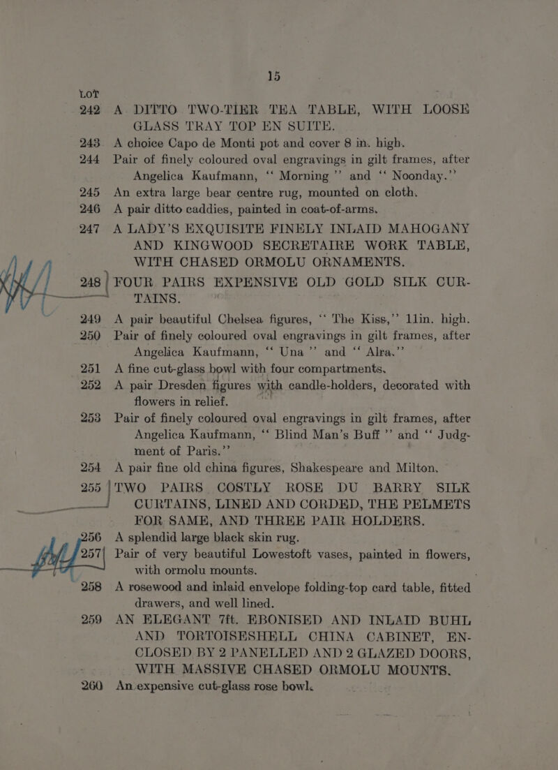 LoT : 242 A. DITTO TWO-TIER TEA TABLE, WITH LOOSE GLASS TRAY TOP EN SUITE. 243. A choice Capo de Monti pot and cover 8 in. high. 244 Pair of finely coloured oval engravings in gilt frames, after Angelica Kaufmann, ‘‘ Morning ”’ and ‘‘ Noonday.”’ 245 An extra large bear centre rug, mounted on cloth. 246 A pair ditto caddies, painted in coat-of-arms. 247 A LADY’S EXQUISITE FINELY INLAID MAHOGANY AND KINGWOOD SECRETAIRE WORK TABLE, WITH CHASED ORMOLU ORNAMENTS. 248 | FOUR PAIRS EXPENSIVE OLD GOLD SILK CUR- VL ame ae ee LENS 249 A pair beautiful Chelsea figures, ‘‘ The Kiss,’”’ llin. high. 250 Pair of finely coloured oval engravings in gilt frames, after Angelica Kaufmann, ‘“‘ Una’’ and “ Alra.’’ 251 A fine cut-glass bowl with four compartments, 252 &lt;A pair Dresden figures with candle-holders, decorated with flowers in relief. a) 253 Pair of finely coloured oval engravings in gilt frames, after Angelica Kaufmann, ‘‘ Blind Man’s Buff ”’ and ‘‘ Judg- ment of Paris.” 254 A pair fine old china figures, Shakespeare and Milton, 255 |TWO PAIRS COSTLY ROSE DU BARRY SILK —_ CURTAINS, LINED AND CORDED, THE PELMETS FOR SAME, AND THREE PAIR HOLDERS. 256 &lt;A splendid large black skin rug. 257| Pair of very beautiful Lowestoft vases, painted in flowers, — with ormolu mounts. ~ 258 A rosewood and inlaid envelope folding-top card table, fitted drawers, and well lined. 259 AN ELEGANT 7ft. EBONISED AND INLAID BUHL AND TORTOISESHELL CHINA CABINET, EN- CLOSED BY 2 PANELLED AND 2 GLAZED DOORS, WITH MASSIVE CHASED ORMOLU MOUNTS. 260 An expensive cut-glass rose howl