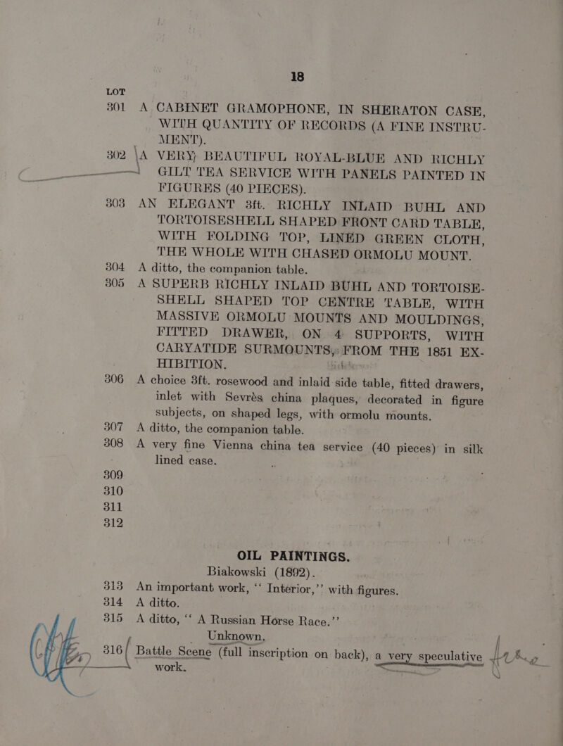 LOT 301 A CABINET GRAMOPHONE, IN SHERATON CASE, WITH QUANTITY OF RECORDS (A FINE INSTRU- MENT). 302 \A VERY, BEAUTIFUL ROYAL-BLUE AND RICHLY Sea ! GILT TEA SERVICE WITH PANELS PAINTED IN FIGURES (40 PIECES). 308 AN ELEGANT 3ft. RICHLY INLAID BUHL AND TORTOTSESHELL SHAPED FRONT CARD TABLE, WITH FOLDING TOP, LINED GREEN CLOTH, THE WHOLE WITH CHASED ORMOLU MOUNT. 304 A ditto, the companion table. | 305 A SUPERB RICHLY INLAID BUHL AND TORTOISE- SHELL SHAPED TOP CENTRE TABLE, WITH MASSIVE ORMOLU MOUNTS AND MOULDINGS, FITTED DRAWER, ON 4 SUPPORTS, WITH CARYATIDE CURE TEN wie THE 1851 EX- HIBITION. 306 A choice 3ft. rosewood and inlaid side table, fitted drawers, inlet with Sevrés china plaques, decorated in figure subjects, on shaped legs, with ormolu mounts. 307 A ditto, the companion table. 308 A very fine Vienna china tea service (40 pieces) in silk lined case. 309 310 311 312 OIL PAINTINGS. Biakowski (1892). 313 An important work, ‘‘ Interior,’’ with figures. 314 A ditto. . 315 A ditto, ‘‘ A Russian Horse Race.’’ Unknown. 316/ Battle Scene (f (full inscription on | back), a Biv speculative fe Pee Se SS work. ~ - f_