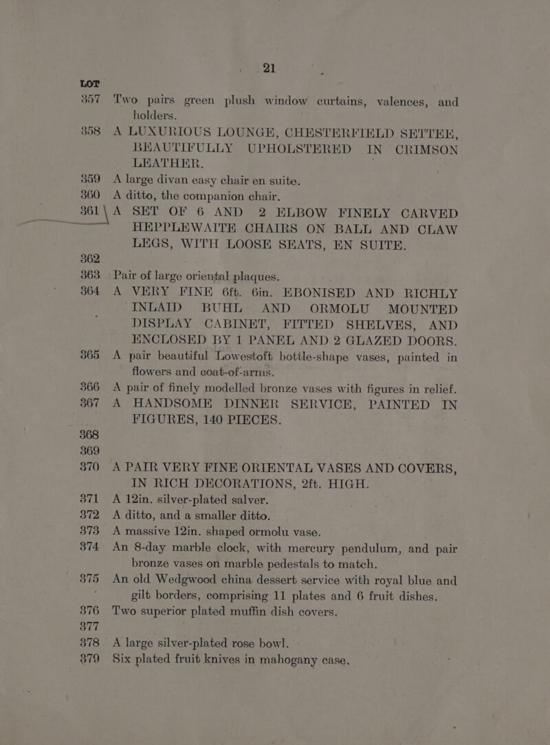 LOT 857 ‘Two pairs green plush window curtains, valences, and holders. . $98 A LUXURIOUS LOUNGE, CHESTERFIELD SETTER, BEAUTIFULLY UPHOLSTERED IN CRIMSON LEATHER. . 359 A large divan easy chair en suite. 860 A ditto, the companion chair. gol by A SET OF 6 AND 2 ELBOW FINELY CARVED 154 HEPPLEWAITE .CHAIRS ON BALL AND CLAW LEGS, WITH LOOSE SEATS, EN SUITE. 362 363 | Pair of large oriental plaques. 364 A VERY FINE 6ft. 6in. EBONISED AND RICHLY -INLAID BUHL AND ORMOLU MOUNTED DISPLAY CABINET, FITTED SHELVES, AND ENCLOSED BY 1 PANEL AND 2 GLAZED DOORS. 365 &lt;A pair beautiful Lowestoft bottle-shape vases, painted in flowers and coat-of-arms. 366 A pair of finely modelled bronze vases with figures in relief. 367 A HANDSOME DINNER SERVICE, PAINTED IN | FIGURES, 140 PIECES. 368 369 370 A PATR VERY FINE ORIENTAL VASES AND COVERS, IN RICH DECORATIONS, 2ft. HIGH. 371 A 12in. silver-plated salver. 372 A ditto, and a smaller ditto. 373 A massive 12in. shaped ormolu vase. 374 An 8-day marble clock, with mercury pendulum, and pair bronze vases on marble pedestals to match. 375 An old Wedgwood china dessert service with royal blue and gilt borders, comprising 11 plates and 6 fruit dishes. 376 Two superior plated muffin dish covers. 377 | 378 A large silver-plated rose bowl. 879 Six plated fruit knives in mahogany case,