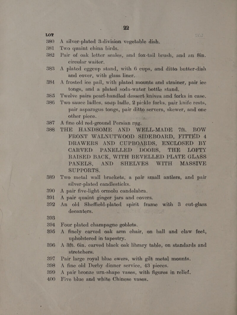 380 381 382 383 504 385 386 387 388 589 390 391 392 393 394 5395 596 397 398 399 400 22 A silver-plated 3-division vegetable dish. ‘Two quaint china birds. Pair of oak letter scales, and fox-tail brush, and an 8in. circular waiter. A plated eggcup stand, with 6 cups, and ditto butter-digh and cover, with glass lner. A frosted ice pail, with plated mounts and strainer, pair ice tongs, and a plated soda-water bottle stand. Twelve pairs pearl-handled dessert knives and forks in case. Two sauce ladles, soup ladle, 2 pickle forks, pair knife rests, pair asparagus tongs, pair mee servers, skewer, and one other piece. “ A fine old red-ground Persian rug. THE HANDSOME AND WELL-MADE 7ft. BOW FRONT WALNUTWOOD SIDEBOARD, FITTED 4 DRAWERS AND CUPBOARDS, ENCLOSED BY CARVED PANBLLED DOORS, THE LOFTY RAISED BACK, WITH BEVELLED PLATE GLASS PANELS, AND SHELVES WITH MASSIVE SUPPORTS. Two metal wall brackets, a pair small antlers, and pair silver-plated candlesticks. A pair five-light ormolu candelabra. A pair quaint ginger jars and covers. An old Sheffield-plated spirit frame with 3 cut-glass decanters. | Four plated champagne goblets. A finely carved oak arm chair, on ball and claw feet, upholstered in tapestry. A 38ft. 6in. carved black oak library table, on spandands and stretchers. Pair large royal blue ewers, with gilt metal mounts. A fine old Derby dinner service, 43 pieces. A pair bronze urn-shape vases, with figures in relief. Five blue and white Chinese vases.