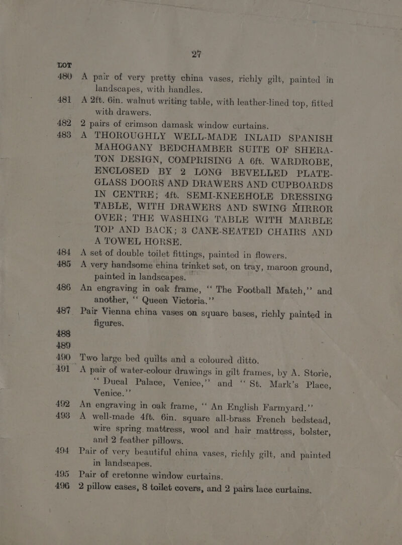 480 482 483 27 A pair of very pretty china vases, richly gilt, painted in landscapes, with handles. A 2ft. 6in. walnut writing table, with leather-lined top, fitted with drawers. 2 pairs of crimson damask window curtains. A THOROUGHLY WELL-MADE INLAID SPANISH MAHOGANY BEDCHAMBER SUITE OF SHERA- TON DESIGN, COMPRISING A 6ft. WARDROBE, ENCLOSED BY 2 LONG BEVELLED PLATE- GLASS DOORS AND DRAWERS AND CUPBOARDS IN CENTRE; 4ft. SEMI-KNEEHOLE DRESSING TABLE, WITH DRAWERS AND SWING MIRROR OVER; THE WASHING TABLE WITH MARBLE TOP AND BACK; 8 CANE-SEATED CHAIRS AND A TOWEL HORSE. A set of double toilet fittings, painted in flowers. A very handsome china trinket set, on tray, maroon ground, painted in landscapes. An engraving in oak frame, ‘‘ The Football Match,’”? and another, ‘‘ Queen Victoria.’’ figures, A pair of water-colour drawings in gilt frames, by A. Storie, ““ Dueal Palace, Venice,’? and ‘‘ St. Mark’s Place, Venice.’’ An engraving in oak frame, ‘‘ An English Farmyard.’’ A well-made 4ft. 6in. square all-brass French bedstead, wire spring. mattress, wool and hair mattress, bolster, and 2 feather pillows. Pair of very beautiful china vases, richly gilt, and painted in landscapes. Pair of cretonne window curtains. : 2 pillow cases, 8 toilet covers, and 2 pairs lace curtains.