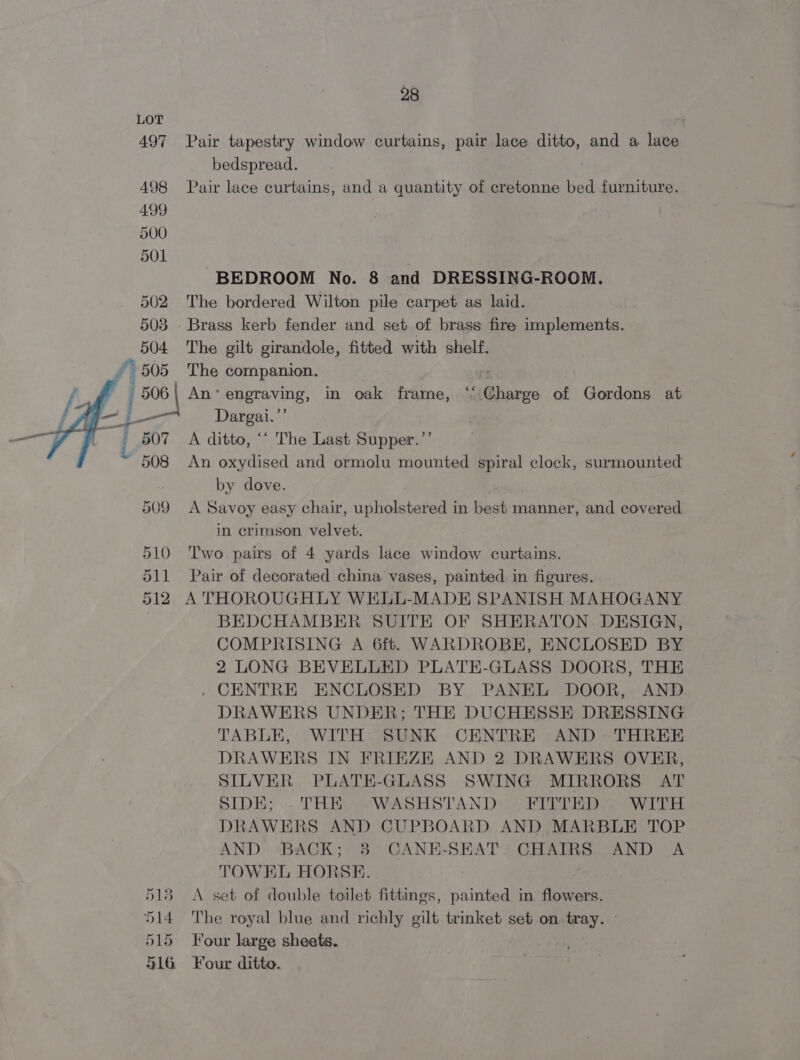 LOT 497 Pair tapestry window curtains, pair lace ditto, and a lace bedspread. 498 Pair lace curtains, and a quantity of cretonne bed furniture. 499 500 501 BEDROOM No. 8 and DRESSING-ROOM. 502 The bordered Wilton pile carpet as laid. 503 - Brass kerb fender and set of brass fire implements. 504 The gilt girandole, fitted with shelf. 505 The companion. — | An’ engraving, in oak frame, ‘‘ Charge of Gordons at Dargai.”’ A ditto, ‘‘ The Last Supper.’’ An oxydised and ormolu mounted spiral clock, surmounted by dove. | 509 A Savoy easy chair, upholstered in best manner, and covered in crimson velvet. 510 ‘Two pairs of 4 yards lace window curtains. 511 Pair of decorated china vases, painted in figures. 512 A THOROUGHLY WELL-MADE SPANISH MAHOGANY BEDCHAMBER SUITE OF SHERATON. DESIGN, COMPRISING A 6ft. WARDROBE, ENCLOSED BY 2 LONG BEVELLED PLATE-GLASS DOORS, THE . CENTRE ENCLOSED BY PANEL DOOR, AND DRAWERS UNDER; THE DUCHESSE DRESSING TABLE, WITH SUNK CENTRE AND THREE DRAWERS IN FRIEZE AND 2 DRAWERS OVER, SILVER PLATE-GLASS SWING MIRRORS AT SIDE; -THE ~WASHSTAND FITTED WITH DRAWERS AND CUPBOARD AND MARBLE TOP AND BACK; 3 CANE-SEAT. CHAIRS AND A TOWEL HORSE. 183. A set of double toilet fittings, painted in flowers. 514 The royal blue and richly gilt trinket set on. ey: 15 Four large sheets. 516 Four ditto.