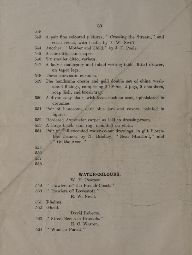 543 544 545 546 547 548 549 30 A. pair fine coloured pictures, ‘‘ Crossing the Stream,’’ and coast scene, with boats, by J. W. Swift. Another, ‘‘ Mother and Child,’’ by J. F. Poole. A pair ditto, landscapes. Six smaller ditto, various. A lady’s mahogany and inlaid writing table, fitted drawer, on taper legs. Three pairs satin curtains. The handsome cream and pe double set of china wash- stand fittings, comprising 2 bé*ns, 2 jugs, 2 chambers, soap dish, and brush tray. A divan easy chair, with loose cushion seat, upholstered in cretonne. Pair of handsome. dark blue jars and covers, painted in figures. | Bordered Axminster carpet as laid to dressing-room. A large black skin rug, mounted on cloth. i Pair of *)1-executed water- colour drawings, in gilt Floren- time ivames, by N. Bradley, “‘ Near Stratford,’’ and -** On the Avon.”’ WATER-COLOURS. W. H. Pearson. ‘* Trawlers off the French-Coast.’’ ‘“ Trawlers off Lowestoft.’’ E. W. Nevil. Rheims. Ghent. David Roberts. ‘* Street Scene in Brussels.’’ EK. C. Warren. ‘** Windsor Forest.’’