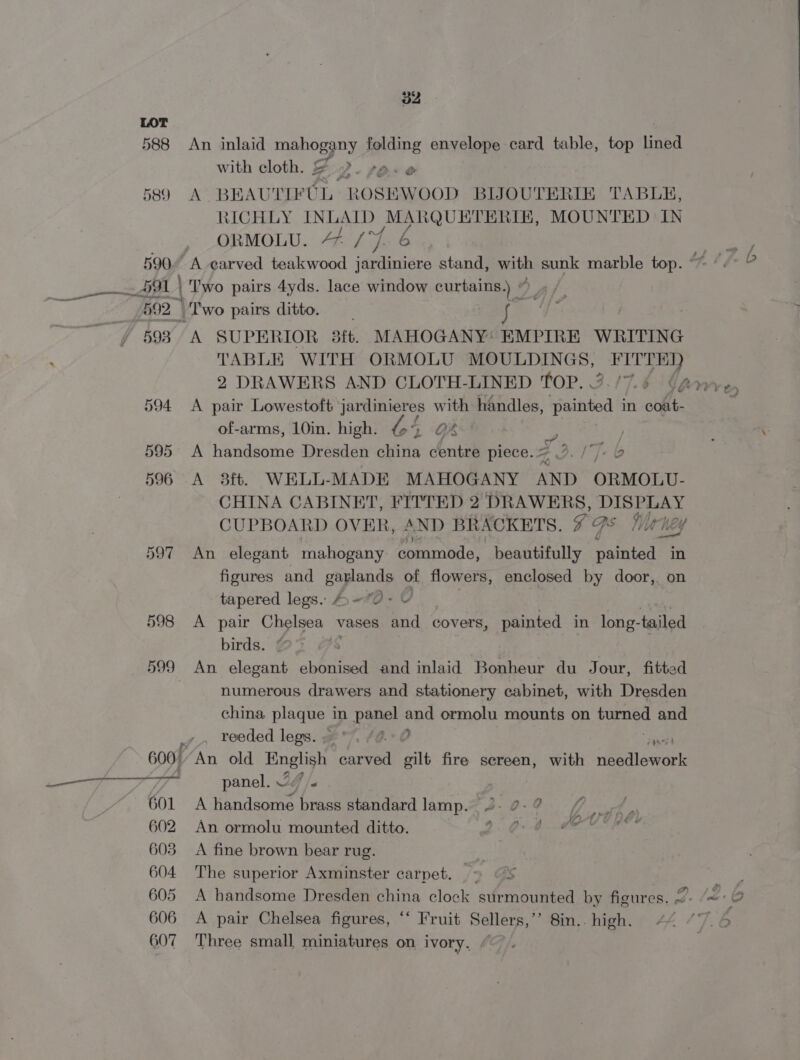 597 598 599 v2 An inlaid age BY folding envelope card table, top lined with cloth. &amp; Oe ~ \ BEAUTIFUL ROSEWOOD BUOUTERIE TABLE, RICHLY INLAID MARQUETERIE, MOUNTED IN oRMOLU. 4/7 6 | Two pairs 4yds. lace window curtains.) ”) Bf A SUPERIOR 3ft. MAHOGANY: EMPIRE WRITING TABLE WITH ORMOLU MOULDINGS, gee 2 DRAWERS AND CLOTH-LINED TOP. 3./7.¢ (@ A pair Lowestoft jardinieres with handles, eee in oot. of-arms, 10in. high. bt GA ve A handsome Dresden china centre piece. « iT. 6 A 38ft. WELL-MADE MAHOGANY AND ORMOLU- CHINA CABINET, FITTED 2 DRAWERS, DISPLAY CUPBOARD OVER, “ ND BRACKETS. ae, Ss Marhey An elegant mahogany commode, beautifully ce ee in figures and garlands of flowers, enclosed by door, on tapered legs.. 4» =O- UY | | A pair Chelsea vases and covers, painted in long-tailed birds. ; An elegant ebonised and inlaid Bonheur du Jour, fitted numerous drawers and stationery cabinet, with Dresden china plaque in panel and ormolu mounts on turned and reeded legs. w . #@.° 0 per “An old English carved gilt fire screen, with needlework panel. 24 /. A handsome brass standard lamp. 2.27.2 / An ormolu mounted ditto. Te ee i tt ail A fine brown bear rug. The superior Axminster carpet. = “S A handsome Dresden china clock surmounted by figures. 2. A pair Chelsea figures, ‘‘ Fruit Sellers,’’ 8in.. high. Three small miniatures on ivory,