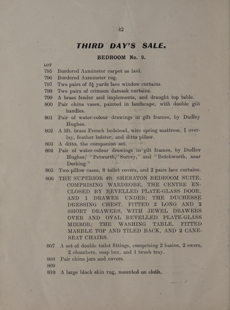 795 796 797 798 799 800 801 802 803 804 805 806 807 808 809 810 42 THIRD DAY’S SALE. BEDROOM No. 9. Bordered Axminster carpet as laid. Bordered Axminster rug. Two pairs of 34 yards lace window curtains. Two pairs of crimson damask curtains. A brass fender and implements, and draught top table. Pair china vases, painted in landscape, with count et handles. Pair of water-colour drawings in’ gilt frames, by Dudley Hughes. A 8ft. brass French bedstead, wire spring mattress, 1 over- lay, feather bolster, and ditto pillow. A ditto, the companion set. , Pair of water-colour drawings in’ gilt frames, by Dudley Hughes, “‘ Petworth, Surrey,” and ‘Betchworth, near Dorking.” Two pillow cases, 8 toilet covers, and 2 pairs lace curtains. THE SUPERIOR 4ft. SHERATON BEDROOM SUITE, COMPRISING WARDROBE, THE CENTRE EN- CLOSED BY BEVELLED PLATE-GLASS DOOR, AND 1 DRAWER UNDER; THE DUCHESSE DRESSING CHEST, FITTED 2 LONG AND 2 SHORT DRAWERS, WITH JEWEL DRAWERS OVER AND OVAL BEVELLED PLATE-GLASS MIRROR; THE WASHING TABLE, FITTED MARBLE TOP AND TILED BACK, AND 2 CANE- SEAT CHAIRS. A set of double toilet fittings, comprising 2 basins, 2 ewers, 2 chambers, soap box, and 1 brush tray. Pair china jars and covers. A large black skin rug, mounted on cloth.