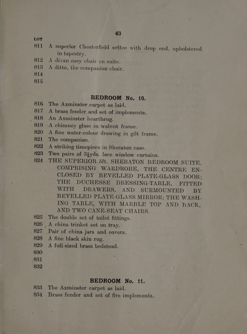811 812 813 814 815 816 817 _ 818 819 820 821 822 823 824 825 826 827 828 829 830 831 832 833 834 43 A superior Chesterfield settee with drop end, upholstered in tapestry. A divan easy chair en suite. A ditto, the companion chair. BEDROOM No. 10. The Axminster carpet as laid. A brass fender and set of implements. An Axminster hearthrug. , A chimney glass in walnut frame. A fine water-colour drawing in gilt frame. The companion. A striking timepiece in Sheraton case. Two pairs of 34yds. lace window curtains. THE SUPERIOR 5ft. SHERATON BEDROOM SUITE. COMPRISING WARDROBE, THE CENTRE EN- CLOSED BY BEVELLED PLATE-GLASS DOOR: THE DUCHESSE DRESSING-TABLE, FITTED WITH DRAWERS, AND SURMOUNTED BY BEVELLED PLATE-GLASS MIRROR; THE WASH. ING TABLE, WITH MARBLE TOP AND BACK, AND TWO CANE-SEAT CHAIRS. The double set of toilet fittings. Pair of china jars and covers. A fine black skin rug. A full-sized brass bedstead. BEDROOM No. 11. The Axminster carpet as laid. Brass fender and set of fire implements,