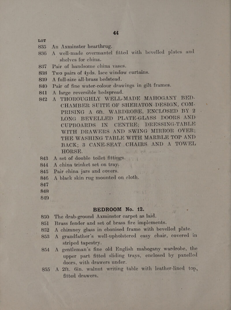835 836 837 838 839 840 841 842, 855 44 An Axminster hearthrug. A well-made overmantel fitted with bevelled plates and shelves for china. | Pair of handsome china vases. Two pairs of 4yds. lace window curtains. A full-size all-brass bedstead. Pair of fine water-colour drawings in gilt frames. A large reversible bedspread. A THOROUGHLY WELL-MADE MAHOGANY BED- CHAMBER SUITE OF SHERATON DESIGN, COM- PRISING A 6ft. WARDROBE, ENCLOSED BY 2 LONG BEVELLED PLATE-GLASS DOORS AND CUPBOARDS IN CENTRE; DRESSING-TABLE WITH DRAWERS AND SWING MIRROR OVER; THE WASHING TABLE WITH MARBLE TOP AND BACK; 3 CANE-SEAT, CHAIRS AND A TOWEL HORSE. A set of double toilet fittings. A china trinket set on tray. Pair china jars and covers. A black skin rug mounted on cloth. BEDROOM No. 12. | ' The drab-ground Axminster carpet as laid. | fg Brass fender and set of brass fire impiements. A chimney glass in ebonised frame with bevelled plate. A grandfather’s well-upholstered easy chair, covered in striped tapestry. A gentleman’s fine old English mahogany wardrobe, the upper part fitted sliding trays, enclosed by panelled doors, with drawers under. A 2ft. 6in. walnut writing table with leather- lined top, fitted drawers,