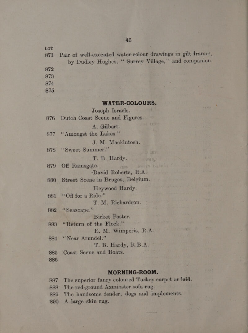 871 872 873 874 875 876 46 Pair of well-executed water-colour drawings in gilt frames, by Dudley Hughes, “‘ Surrey Village,’’ and companion. WATER-COLOURS. Joseph Israels. Dutch Coast Scene and Figures. A. Gilbert. “Amongst the Jakes.” J. M. Mackintosh. “Sweet Summer.” T) %. aterey. Off Ramsgate. aN ¥e “David Roberts, R.A. Street Scene in Bruges, Belgium. Heywood Hardy. “Off for a Ride.” T. M. Richardson. “Seascape.” ; Birket Foster. “Return of the Flock.” E. M. Wimperis, R.A. “Near Arundel.” T.8> Bardy, B.A. Coast Scene and Boats. MORNING-ROOM. The superior fancy coloured Turkey carpet as Jaid. The red-ground Axminster sofa rug. The handsome fender, dogs and implements. A Jarge skin rug.