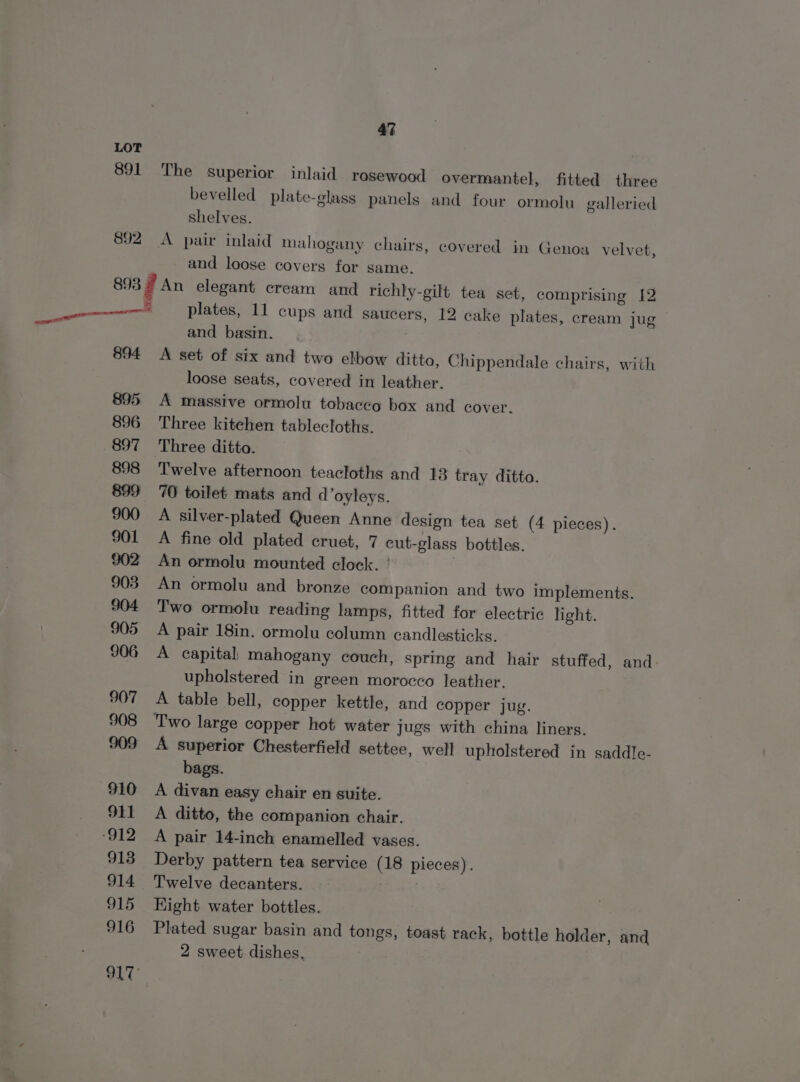 891 892 47 The superior inlaid rosewood overmantel, fitted three bevelled plate-glass panels and four ormolu galleried shelves. A pair inlaid mahogany chairs, covered in Genoa velvet, and loose covers for same. Scan 894 plates, 11 cups and saucers, 12 cake plates, cream jug and basin. A set of six and two elbow ditto, Chippendale chairs, with loose seats, covered in leather. A massive ormolu tobacco box and cover. Three kitehen tablecloths. Three ditto. | Twelve afternoon teacloths and 13 tray ditto. 70 toilet mats and d’oyleys. A silver-plated Queen Anne design tea set (4 pieces). A fine old plated cruet, 7 cut-glass bottles. An ormolu mounted clock. ' An ormolu and bronze companion and two implements. Two ormolu reading lamps, fitted for electric light. A pair 18in. ormolu column candlesticks. A capital: mahogany couch, spring and hair stuffed, and upholstered in green morocco leather. A table bell, copper kettle, and copper jug. Two large copper hot water jugs with china liners. A superior Chesterfield settee, well upholstered in saddle- bags. A divan easy chair en suite. A ditto, the companion chair. A pair 14-inch enamelled vases. Derby pattern tea service (18 pieces). Twelve decanters. ee Hight water bottles. Plated sugar basin and tongs, toast rack, bottle holder, and