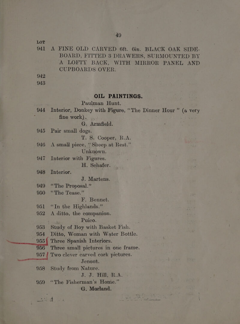 LOT 941 A FINE OLD CARVED 6ft. 6in. BLACK OAK SIDE- BOARD, FITTED 3 DRAWERS, SURMOUNTED BY A LOFTY BACK, WITH MIRROR PANEL AND CUPBOARDS OVER. 942 9438 OIL PAINTINGS. Paulman Hunt. 944 Interior, Donkey with Figure, “The Dinner Hour ” (a very ; fine work). | | G. Armfield. 945 Pair small dogs. 7 T. S. Cooper, R.A. 946 &lt;A small piece, “Sheep at Rest.” - Unknown. 947 Interior with Figures. H. Schafer. 948 Interior. J. Martens. 949 “The Proposal.” 950 “The Tease.” I. Bennet. 951 “In the Highlands.” 952 A ditto, the companion. Puico. 953 Study of Boy with Basket Fish. 954 Ditto, Woman with Water Bottle. 5 Three Spanish Interiors. 56 Three small pictures in one frame. 957 | Two clever carved cork pictures. _ Jenout. 958 Study from Nature. J. J. Hill, R.A. 959 “The Fisherman’s Home.” G. Morland.