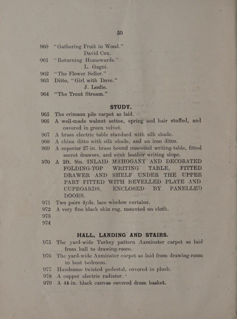960 ‘961 962 963 964 965 966 967 968 969 970 50 “Gathering Fruit in Wood.” David Cox. “Returning Homewards.” L. Gagni. “The Flower Seller.” Ditto, ‘Girl, with Dove.” J. Leslie. . “The Trout Stream.” STUDY. The crimson pile carpet as laid. A well-made walnut settee, spring and hair stuffed, and covered in green velvet. A brass electric table standard with silk shade. A china ditto with silk shade, and an iron ditto. A superior 27-in. brass bound rosewood writing-table, fitted secret drawers, and sunk leather writing slope. A 2ft. 9in. INLAID MAHOGANY AND DECORATED _FOLDING-TOP WRITING TABLE, FITTED DRAWER AND SHELF UNDER THE UPPER PART FITTED WITH BEVELLED PLATE AND CUPBOARDS, ENCLOSED BY PANELLED DOORS. 40-7? Two pairs 4yds. lace window curtains. HALL, LANDING AND STAIRS. The yard- wide Turkey pattern Axminster carpet as laid from hall to drawing-room. The yard-wide Axminster carpet as laid from ay oe room to best bedroom. Handsome twisted pedestal, covered in plush. A copper electric radiator. ° A 44-in. black canvas covered dress basket.