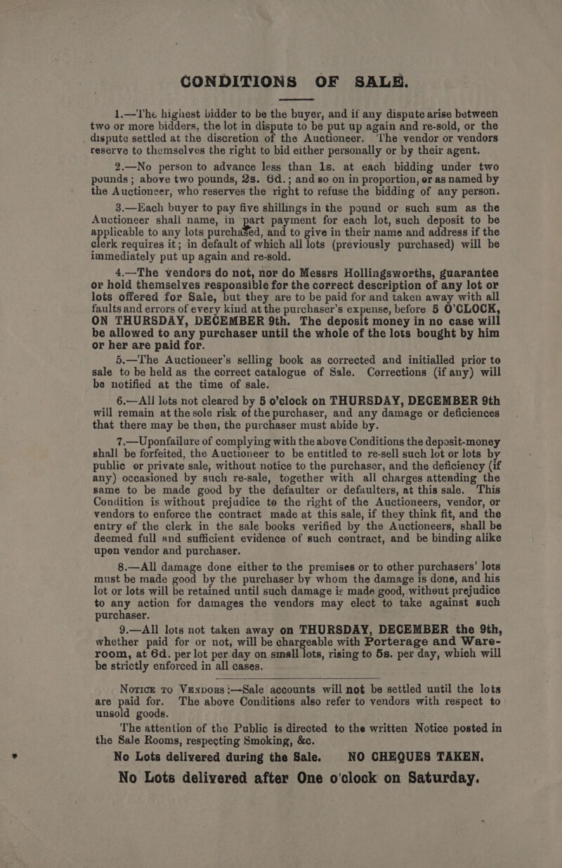 CONDITIONS OF SALE. 1.—The highest bidder to be the buyer, and if any dispute arise between two or more bidders, the lot in dispute to be put up again and re-sold, or the dispute settled at the discretion of the Auctioneer. ‘lhe vendor or vendors reserve to themselves the right to bid either personally or by their agent. 2.—No person to advance less than 1s. at each bidding under two pounds ; above two pounds, 2s. 6d.; and go on in proportion, or as named by the Auctioneer, who reserves the right to refuse the bidding of any person. 3.—Each buyer to pay five shillmgs in the pound or such sum as the Auctioneer shall name, in part payment for each lot, such deposit to be applicable to any lots purchased, and to give in their name and address if the clerk requires it; in default of which all lots (previously purchased) will be immediately put up again and re-sold. 4.—The vendors do not, nor do Messrs Hollingsworths, guarantee or hold themselves responsible for the correct description of any lot or lots offered for Saie, but they are to be paid for and taken away with all faults and errors of every kind at the purchaser’s expense, before 5 O’CLOCK, ON THURSDAY, DECEMBER 9th. The deposit money in no case will be allowed to any purchaser until the whole of the lots bought by him or her are paid for. 5.—The Auctioneer’s selling book as corrected and initialled prior to sale to be held as the correct catalogue of Sale. Corrections (if any) will be notified at the time of sale. 6.—AIl lots not cleared by 5 o’clock on THURSDAY, DECEMBER 9th will remain at the sole risk of the purchaser, and any damage or deficiences that there may be then, the purchaser must abide by. 7.—Uponfailure of complying with the above Conditions the deposit-money shall be forfeited, the Auctioneer to be entitled to re-sell such lot or lots by public or private sale, without notice to the purchaser, and the deficiency (if any) occasioned by such re-sale, together with all charges attending the same to be made good by the defaulter or defaulters, at this sale. This Condition is without prejudice to the right of the Auctioneers, vendor, or vendors to enforce the contract made at this sale, if they think fit, and the entry of the clerk in the sale books verified by the Auctioneers, shall be deemed full and sufficient evidence of such contract, and be binding alike upon vendor and purchaser. 8.—All damage done either to the premises or to other purchasers’ Jots must be made good by the purchaser by whom the damage is done, and his lot or lots will be retained until such damage is made good, without prejudice to any action for damages the vendors may elect to take against such purchaser. 9.—All lots not taken away on THURSDAY, DECEMBER the 9th, whether paid for or not, will be chargeable with Porterage and Ware- room, at 6d. per lot per day on small lots, rising to 5s. per day, which will be strictly enforced in all cases. Notice to Vexpors:—Sale accounts will not be settled until the lots are paid for. The above Conditions also refer to vendors with respect to unsold goods. The attention of the Public is directed to the written Notice posted in the Sale Rooms, respecting Smoking, &amp;c. No Lots delivered during the Sale. NO CHEQUES TAKEN. No Lots delivered after One o'clock on Saturday.