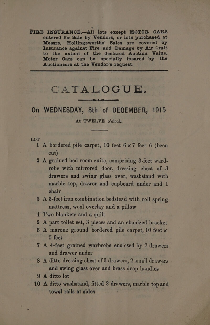 FIRE INSURANCE.—All lots except MOTOR CARS entered for Sale by Vendors, or lots purchased at Messrs. Hollingsworths’ Sales are covered by Insurance against Fire and Damage by Air Craft to the extent of the declared Auction Value. Motor Cars can be specially insured by the Auctioneers at the Vendor’s request. CATALOGUE. On WEDNESDAY, 8th of DECEMBER, 1915 At TWELVE o0’clock. LOT 1 A bordered pile carpet, 10 feet 6x7 feet 6 (been cut) 2 A grained bed room suite, comprising 3-feet ward- robe with mirrored door, dressing chest of 3 drawers and swing glass over, washstand with marble top, drawer and cupboard under and 1 chair 3 A 3-feet iron combination bedstead with roll spring mattress, wool overlay and a pillow 4 Two blankets and a quilt 5 A part toilet set, 3 pieces and an ebonized bracket 6 A marone ground bordered pile carpet, 10 feet x 5 feet 7 A 4-feet grained warbrobe enclosed by 2 drawers and drawer under | 8 A ditto dressing chest of 3 drawers, 2 siall drawers and swing glass over and brass drop handles 9 A ditto lot 10 A ditto washstand, fitted 2 a uke ae top and towel rails at fides