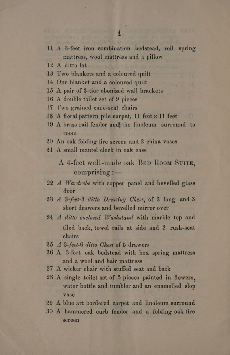 11 A 8-feet iron combination bedstead, roll spring raattress, wool mattress and a pillow 12 A ditto lot 13 ‘Two blankets and a coloured quilt 14 One blanket anda coloured quilt 15 A pair of 3-tier ebonized wall brackets 16 A double toilet set of 9 picces 17 ‘wo grained care-seat chairs 18 A floral pattern pile carpet, 11 feet x 11 feet 19 A brass rail fender andjthe linoleum surround to room 20 An oak folding fire screen and 2 china vases 21 A small mantel clock in oak case A 4-feet well-made oak Bep Room SuiIreE, comprising :— 22 A Wardrobe with copper panel and bevelled glass door 23 A 3-feet-3 ditto Dressing Chest, of 2 long and 3 short drawers and bevelled mirror over 24 A ditto enclosed Washstand with marble top and tiled back, towel rails at side and 2 rush-seat chairs 25 A 3-feet-6 ditto Chest of &amp; drawers 26 A 3-feet oak bedstead with box spring mattress and a wool and hair mattress 27 A wicker chair with stuffed seat and back 28 A single toilet set of 5 pieces painted in flowers, water bottle and tumbler and an enamelled slop vase 29 A blue art bordered carpet and linoleum surround 30 A hammered curb fender and a. folding oak fire screen