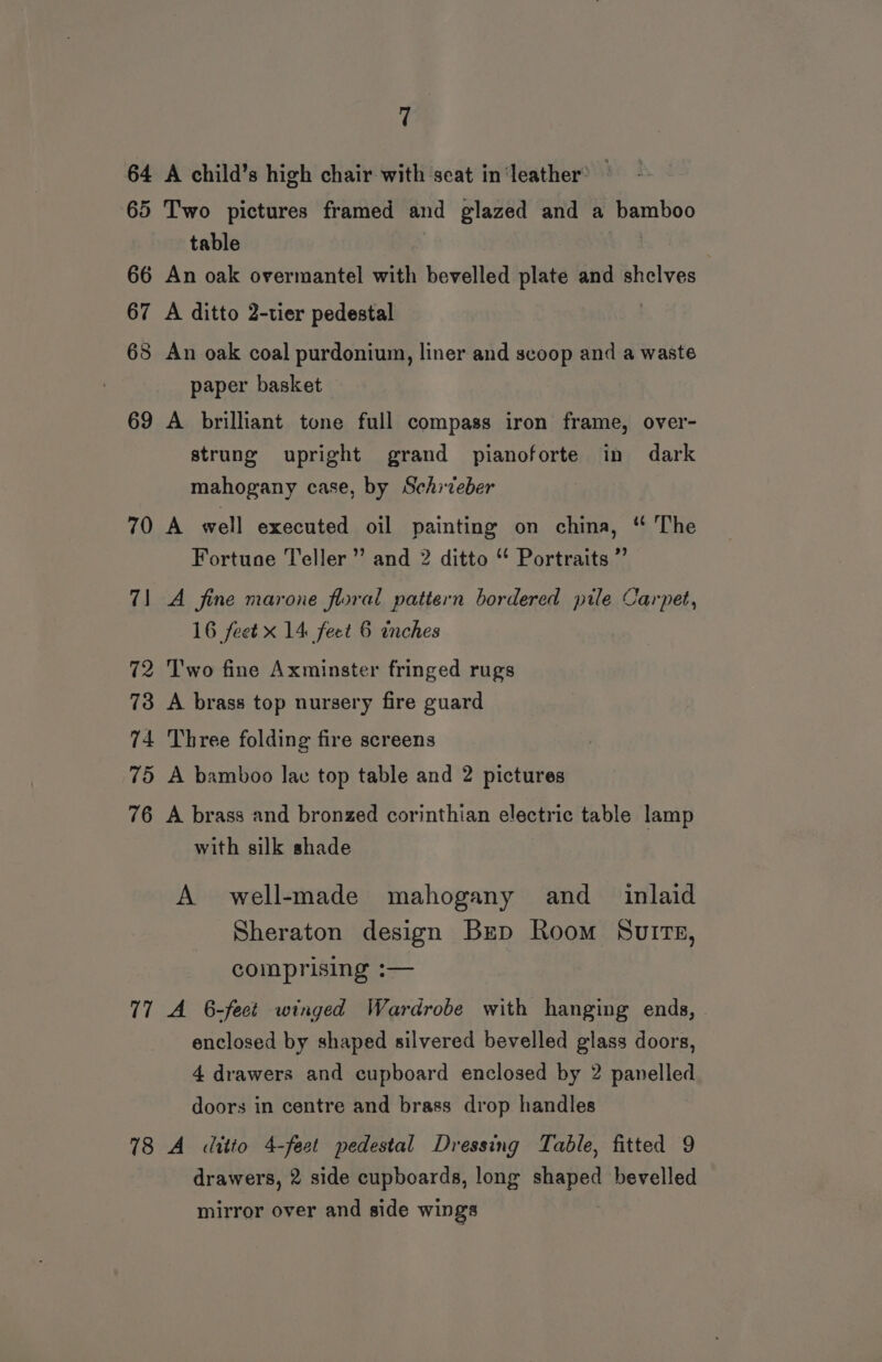 64 A child’s high chair with seat in‘leather’ — 65 Two pictures framed and glazed and a bamboo table 66 An oak overmantel with bevelled plate and shelves 67 A ditto 2-tier pedestal | 68 An oak coal purdonium, liner and scoop and a waste paper basket 69 A brilliant tone full compass iron frame, over- strung upright grand pianoforte in dark mahogany case, by Schiteber 70 A well executed oil painting on china, ‘ The Fortune Teller’ and 2 ditto “ Portraits ”’ 71 A fine marone floral pattern bordered pile Carpet, 16 feet x 14 feet 6 inches 72 Two fine Axminster fringed rugs 73 A brass top nursery fire guard 74 Three folding fire screens 75 A bamboo lac top table and 2 pictures 76 A brass and bronzed corinthian electric table lamp with silk shade A well-made mahogany and_ inlaid Sheraton design Brp Room Suite, comprising :— 77 A 6-fect winged Wardrobe with hanging ends, enclosed by shaped silvered bevelled glass doors, 4 drawers and cupboard enclosed by 2 panelled doors in centre and brass drop handles 18 A ditto 4-feet pedestal Dressing Table, fitted 9 drawers, 2 side cupboards, long shaped bevelled mirror over and side wings