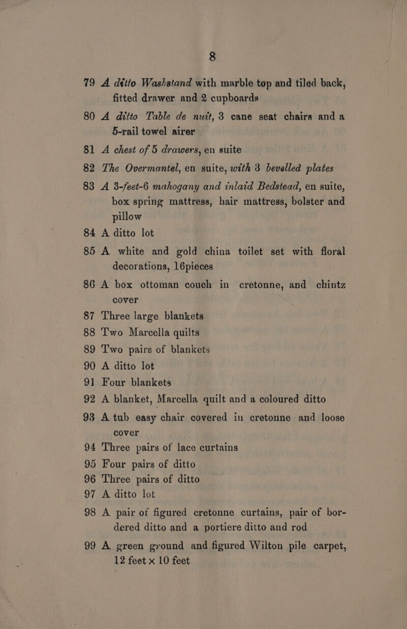 79 A dtito Washstand with marble top and tiled back, fitted drawer and 2 cupboards 80 A ditto Table de nuit, 3 cane seat chairs anda 5-rail towel airer 81 A chest of 5 drawers, en suite 82 The Overmantel, en suite, with 3 bevelled plates 83 A 3-feet-6 mahogany and inlaid Bedstead, en suite, box spring mattress, hair mattress, bolster and pillow 84 A ditto lot 85 A white and gold china toilet set with floral decorations, 16pieces 86 A box ottoman couch in cretonne, and chintz cover : 87 Three large blankets 88 ‘T'wo Marcella quilts 89 Two pairs of blankets 90 A ditto lot 91 Four blankets 92 A blanket, Marcella quilt and a coloured ditto 93 A tub easy chair covered in cretonne and loose cover 94 Three pairs of lace curtains 95 Four pairs of ditto 96 Three pairs of ditto 97 A ditto lot 98 A pair of figured cretonne curtains, pair of bor- dered ditto and a portiere ditto and rod 99 A green ground and figured Wilton pile carpet, 12 feet x 10 feet