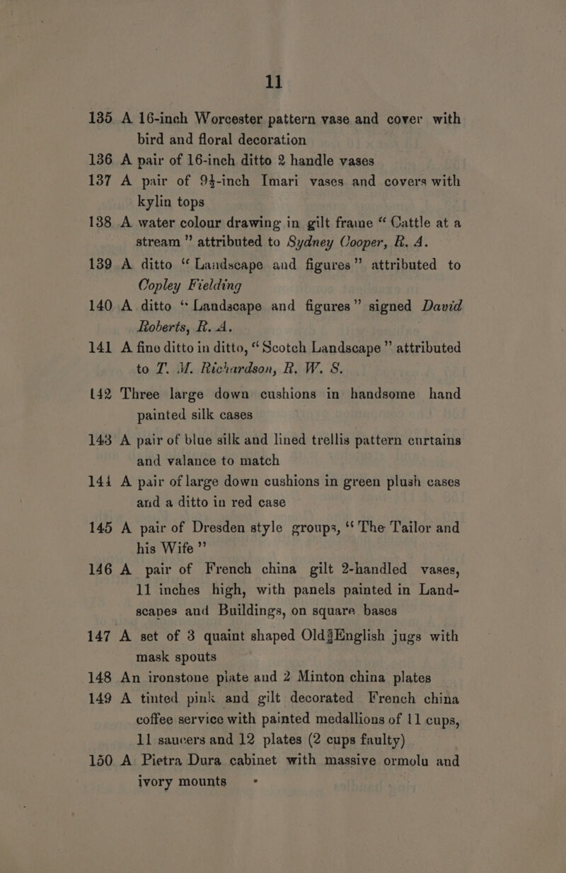 1] 135 A 16-inch Worcester pattern vase and cover with bird and floral decoration 136 A pair of 16-inch ditto 2 handle vases 137 A pair of 94-inch Imari vases and covers with kylin tops 138 A water colour drawing in gilt frame “ Cattle at a stream ” attributed to Sydney Cooper, R. A. 139 A ditto “‘ Landscape and figures” attributed to Copley Fielding 140 A ditto ‘ Landscape and figures” signed David Roberts, R.A. 141 A fine ditto in ditto, “Scotch Landscape ” attributed to ZT. iW. Richardson, R. W. S. 142 Three large down cushions in handsome hand painted silk cases 143 A pair of blue silk and lined trellis pattern curtains and valance to match 14i A pair of large down cushions in green plush cases and a ditto in red case 145 A pair of Dresden style groups, ‘‘ The Tailor and his Wife ”’ 146 A pair of French china gilt 2-handled vases, 11 inches high, with panels painted in Land- scapes and Buildings, on square bases 147 A set of 3 quaint shaped Old§Knglish jugs with mask spouts 148 An ironstone piate and 2 Minton china plates 149 A tinted pink and gilt decorated French china coffee service with painted medallions of 11 cups, 11 saucers and 12 plates (2 cups faulty) 130 A Pietra Dura cabinet with massive ormolu and ivory mounts - | :