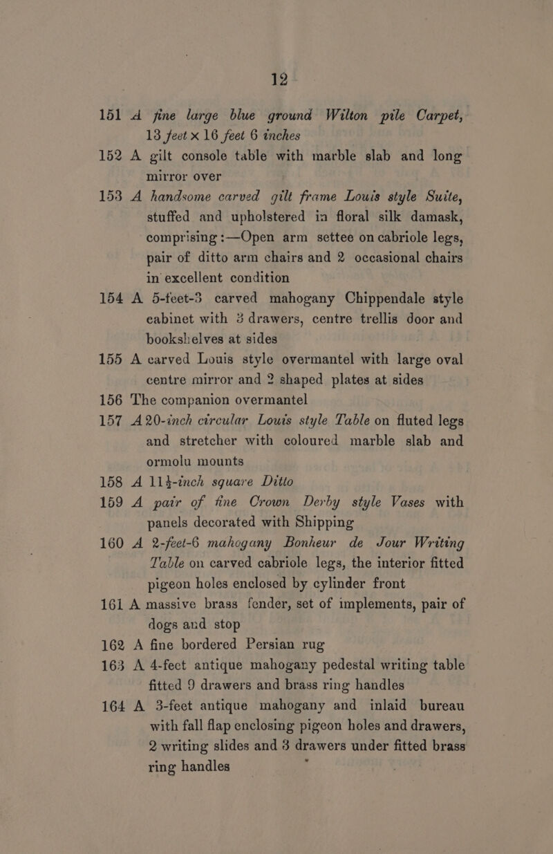 151 dA fine large blue ground Wilton pile Carpet, 13 feet x 16 feet 6 inches 152 A gilt console table with marble slab and long mirror over 153 A handsome carved gilt frame Louis style Suite, stuffed and upholstered ia floral silk damask, comprising :—Open arm settee on cabriole legs, pair of ditto arm chairs and 2 occasional chairs in excellent condition 154 A 5-feet-3 carved mahogany Chippendale style eabinet with 3 drawers, centre trellis door and bookshelves at sides 155 A carved Louis style overmantel with large oval centre mirror and 2 shaped plates at sides 156 The companion overmantel 157 A20-inch circular Louis style Table on fluted legs and stretcher with coloured marble slab and ormolu mounts 158 A 114-inch square Ditto 159 A pair of tine Crown Derby style Vases with panels decorated with Shipping 160 A 2-feet-6 mahogany Bonheur de Jour Writing Table on carved cabriole legs, the interior fitted pigeon holes enclosed by cylinder front 161 A massive brass fender, set of implements, pair of dogs and stop 162 A fine bordered Persian rug 163 A 4-fect antique mahogany pedestal writing table fitted 9 drawers and brass ring handles 164 A 3-feet antique mahogany and inlaid bureau with fall flap enclosing pigeon holes and drawers, 2 writing slides and 3 drawers under fitted brass ring handles