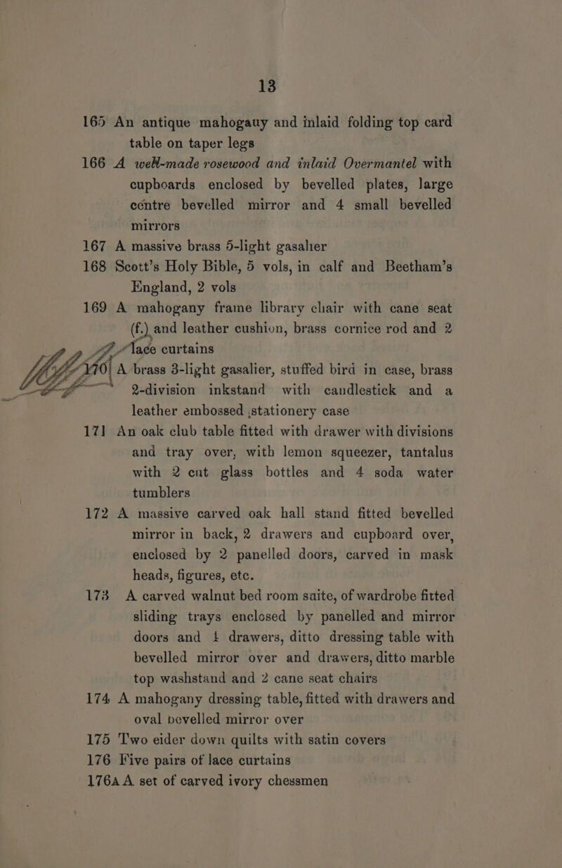 165 An antique mahogauy and inlaid folding aor card table on taper legs 166 A well-made rosewood and inlaid Overmantel with cupboards enclosed by bevelled plates, large centre bevelled mirror and 4 small bevelled mirrors 167 A massive brass 6-light gasalier 168 Scott’s Holy Bible, 5 vols, in calf and Beetham’s England, 2 vols 169 A mahogany frame library chair with cane seat ee at leather cushion, brass cornice rod and 2 “ace 2, ey 2-division Tae with candlestick and a leather embossed ,stationery case 171 An oak club table fitted with drawer with divisions and tray over, with lemon squeezer, tantalus with 2 cut glass bottles and 4 soda water tumblers 172 A massive carved oak hall stand fitted bevelled mirror in back, 2 drawers and cupboard over, enclosed by 2 panelled doors, carved in mask heads, figures, etc. 173 A carved walnut bed room saite, of wardrobe fitted sliding trays enclosed by panelled and mirror doors and { drawers, ditto dressing table with bevelled mirror over and drawers, ditto marble top washstand and 2 cane seat chairs 174 A mahogany dressing table, fitted with drawers and oval pevelled mirror over 175 ‘Two eider down quilts with satin covers 176 Five pairs of lace curtains 176A A set of carved ivory chessmen