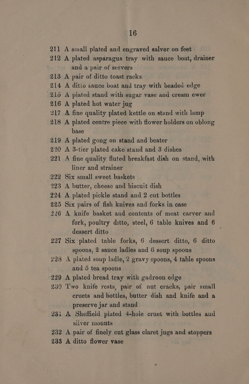 211 212 213 16 A small plated and engraved salver on feet A plated asparagus tray with sauce boat, drainer and a pair of servers A pair of ditto toast racks (218 216 217 218 219 220 221 A plated stand with sugar vase and cream ewer A plated hot water jug A fine quality plated kettle on stand with lamp A plated centre piece with flower holders on oblong base A plated gong on stand and beater A 3-tier plated cake stand and 3 dishes A fine quality fluted breakfast dish on stand, with liner and strainer Six small sweet baskets A plated pickle stand and 2 cut bottles Six pairs of fish knives and forks in case A knife basket and contents of meat carver and fork, poultry ditto, steel, 6 table knives and 6 dessert ditto : Six plated table forks, 6 dessert ditto, 6 ditto spoons, 2 sauce ladles and 6 soup spoons A plated soup ladle, 2 gravy spoons, 4 table spoons and 5 tea spoons A plated bread tray with gadroon edge ‘l'wo knife rests, pair of nut cracks, pair small cruets and bottles, butter dish and knife and a preserve jar and stand A. Sheffield plated 4-hole cruet with bottles and silver mounts A pair of finely cut glass claret jugs and stoppers A ditto flower vase